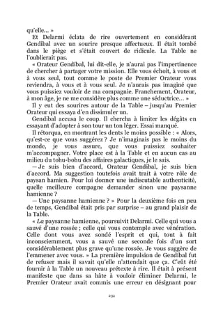 234
quřelle... »
Et Delarmi éclata de rire ouvertement en considérant
Gendibal avec un sourire presque affectueux. Il était tombé
dans le piège et sřétait couvert de ridicule. La Table ne
lřoublierait pas.
« Orateur Gendibal, lui dit-elle, je nřaurai pas lřimpertinence
de chercher à partager votre mission. Elle vous échoit, à vous et
à vous seul, tout comme le poste de Premier Orateur vous
reviendra, à vous et à vous seul. Je nřaurais pas imaginé que
vous puissiez vouloir de ma compagnie. Franchement, Orateur,
à mon âge, je ne me considère plus comme une séductrice... »
Il y eut des sourires autour de la Table Ŕ jusquřau Premier
Orateur qui essaya dřen dissimuler un.
Gendibal accusa le coup. Il chercha à limiter les dégâts en
essayant dřadopter à son tour un ton léger. Essai manqué.
Il rétorqua, en montrant les dents le moins possible : « Alors,
quřest-ce que vous suggérez ? Je nřimaginais pas le moins du
monde, je vous assure, que vous puissiez souhaiter
mřaccompagner. Votre place est à la Table et en aucun cas au
milieu du tohu-bohu des affaires galactiques, je le sais.
ŕ Je suis bien dřaccord, Orateur Gendibal, je suis bien
dřaccord. Ma suggestion toutefois avait trait à votre rôle de
paysan hamien. Pour lui donner une indiscutable authenticité,
quelle meilleure compagne demander sinon une paysanne
hamienne ?
ŕ Une paysanne hamienne ? » Pour la deuxième fois en peu
de temps, Gendibal était pris par surprise Ŕ au grand plaisir de
la Table.
« La paysanne hamienne, poursuivit Delarmi. Celle qui vous a
sauvé dřune rossée ; celle qui vous contemple avec vénération.
Celle dont vous avez sondé lřesprit et qui, tout à fait
inconsciemment, vous a sauvé une seconde fois dřun sort
considérablement plus grave quřune rossée. Je vous suggère de
lřemmener avec vous. » La première impulsion de Gendibal fut
de refuser mais il savait quřelle nřattendait que ça. Cřeût été
fournir à la Table un nouveau prétexte à rire. Il était à présent
manifeste que dans sa hâte à vouloir éliminer Delarmi, le
Premier Orateur avait commis une erreur en désignant pour
 