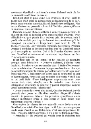 235
successeur Gendibal Ŕ ou à tout le moins, Delarmi avait tôt fait
de convertir sa décision en erreur.
Gendibal était le plus jeune des Orateurs. Il avait irrité la
Table puis avait évité de justesse une condamnation de sa part.
Dřune manière plus concrète, il avait humilié ses collègues. Plus
aucun Orateur ne pourrait voir en lui lřhéritier présomptif sans
en concevoir du ressentiment.
Cřeût été déjà un obstacle difficile à vaincre mais à présent, ils
allaient en plus se rappeler avec quelle facilité Delarmi lřavait
ridiculisé Ŕ et quel plaisir ils y avaient pris. Et mettant cela à
profit, elle nřallait que trop facilement les convaincre quřil lui
manquait les années et lřexpérience pour tenir le rôle de
Premier Orateur. Leur pression commune forcerait le Premier
Orateur à modifier sa décision pendant que lui, Gendibal, serait
parti accomplir sa mission. Oui, si le Premier Orateur tenait
bon, Gendibal se retrouverait totalement impuissant en face
dřune opposition unie.
Il vit tout cela en un instant et fut capable de répondre
presque sans hésitation : « Oratrice Delarmi, jřadmire votre
intuition. Jřavais cru vous surprendre tous. Il était effectivement
dans mon intention dřemmener la paysanne hamienne bien que
pas exactement pour la raison, par ailleurs excellente, que vous
avez suggérée. Cřétait pour son esprit que je souhaitais la voir
mřaccompagner. Vous avez tous examiné son esprit. Vous lřavez
vu tel quřil était : dřune intelligence surprenante mais, par-
dessus tout, clair, simple, sans la moindre ruse. Aucune
intervention extérieure ne pourrait y passer inaperçue, comme
vous lřaurez tous conclu, jřen suis sûr.
« Je me demande si vous avez songé, Oratrice Delarmi, quřelle
pourrait ainsi jouer le rôle dřun excellent dispositif dřalerte
avancé : je pourrais détecter les premiers symptômes dřune
activité mentaliste grâce à son esprit et sans doute plus
rapidement quřavec le mien. »
Une espèce de silence étonné accueillit cette déclaration et
Gendibal poursuivit dřun ton léger : « Ah ! je constate que pas
un de vous nřavait vu ça. Enfin, bon, cřest sans importance. Eh
bien, je vais me retirer à présent. Il nřy a pas de temps à perdre.
ŕ Attendez ! » dit Delarmi qui voyait pour la troisième fois
 
