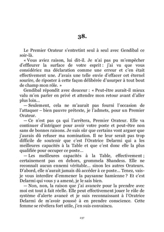 237
38.
Le Premier Orateur sřentretint seul à seul avec Gendibal ce
soir-là.
« Vous aviez raison, lui dit-il. Je nřai pas pu mřempêcher
dřeffleurer la surface de votre esprit : jřai vu que vous
considériez ma déclaration comme une erreur et cřen était
effectivement une. Jřavais une telle envie dřeffacer cet éternel
sourire, de riposter à cette façon délibérée dřusurper à tout bout
de champ mon rôle. »
Gendibal répondit avec douceur : « Peut-être aurait-il mieux
valu mřen parler en privé et attendre mon retour avant dřaller
plus loin...
ŕ Seulement, cela ne mřaurait pas fourni lřoccasion de
lřattaquer Ŕ bien pauvre prétexte, je lřadmets, pour un Premier
Orateur.
ŕ Ce nřest pas ça qui lřarrêtera, Premier Orateur. Elle va
continuer dřintriguer pour avoir votre poste et peut-être non
sans de bonnes raisons. Je suis sûr que certains vont arguer que
jřaurais dû refuser ma nomination. Il ne leur serait pas trop
difficile de soutenir que cřest lřOratrice Delarmi qui a les
meilleures capacités à la Table et que cřest donc elle la plus
qualifiée pour occuper ce poste...
ŕ Les meilleures capacités à la Table, effectivement ;
certainement pas en dehors, grommela Shandess. Elle ne
reconnaît aucun ennemi véritable... sinon les autres Orateurs.
Dřabord, elle nřaurait jamais dû accéder à ce poste... Tenez, vais-
je vous interdire dřemmener la paysanne hamienne ? Et cřest
Delarmi qui vous y a amené, je le sais bien.
ŕ Non, non, la raison que jřai avancée pour la prendre avec
moi est tout à fait réelle. Elle peut effectivement jouer le rôle de
système dřalerte avancé et je suis reconnaissant à lřOratrice
Delarmi de mřavoir poussé à en prendre conscience. Cette
femme se révélera fort utile, jřen suis convaincu.
 