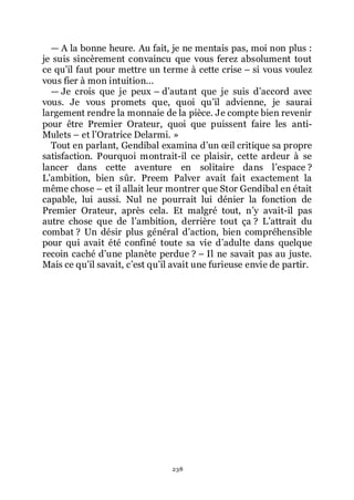238
ŕ A la bonne heure. Au fait, je ne mentais pas, moi non plus :
je suis sincèrement convaincu que vous ferez absolument tout
ce quřil faut pour mettre un terme à cette crise Ŕ si vous voulez
vous fier à mon intuition...
ŕ Je crois que je peux Ŕ dřautant que je suis dřaccord avec
vous. Je vous promets que, quoi quřil advienne, je saurai
largement rendre la monnaie de la pièce. Je compte bien revenir
pour être Premier Orateur, quoi que puissent faire les anti-
Mulets Ŕ et lřOratrice Delarmi. »
Tout en parlant, Gendibal examina dřun œil critique sa propre
satisfaction. Pourquoi montrait-il ce plaisir, cette ardeur à se
lancer dans cette aventure en solitaire dans lřespace ?
Lřambition, bien sûr. Preem Palver avait fait exactement la
même chose Ŕ et il allait leur montrer que Stor Gendibal en était
capable, lui aussi. Nul ne pourrait lui dénier la fonction de
Premier Orateur, après cela. Et malgré tout, nřy avait-il pas
autre chose que de lřambition, derrière tout ça ? Lřattrait du
combat ? Un désir plus général dřaction, bien compréhensible
pour qui avait été confiné toute sa vie dřadulte dans quelque
recoin caché dřune planète perdue ? Ŕ Il ne savait pas au juste.
Mais ce quřil savait, cřest quřil avait une furieuse envie de partir.
 