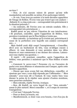 24
un tiers ?
ŕ Non. Je nřai aucune raison de penser quřune telle
manipulation soit possible ou même dřun quelconque intérêt.
ŕ Je vois. Vous avez pu assister à la toute dernière apparition
de lřimage de Seldon. Nřavez-vous pas trouvé que son analyse Ŕ
élaborée il y a cinq cents ans Ŕ correspondait très précisément à
la situation présente ?
ŕ Au contraire, dit Trevize avec un entrain soudain. Elle y
correspondait très précisément. »
Kodell parut ne pas relever lřémotion de son interlocuteur.
« Et pourtant, conseiller, après lřapparition de Seldon, vous
persistez à maintenir que le Plan Seldon nřexiste pas.
ŕ Bien entendu : je maintiens quřil nřexiste pas, précisément à
cause de la perfection avec laquelle son analyse correspond
aux... »
Mais Kodell avait déjà coupé lřenregistrement. « Conseiller,
dit-il avec un hochement de tête, vous mřobligez encore à
effacer. Je vous demande si vous persistez dans vos idées
bizarres et vous commencez à me donner des raisons. Laissez-
moi vous répéter ma question. »
Il reprit : « Et pourtant, conseiller, après lřapparition de
Seldon, vous persistez à maintenir que le Plan Seldon nřexiste
pas.
ŕ Comment le savez-vous ? Personne nřa eu lřoccasion de
parler avec mon délateur et néanmoins ami Compor, après cette
dernière apparition.
ŕ Disons que nous avons fait nos déductions, conseiller, et
ajoutons que vous y avez déjà répondu par lřaffirmative : Ŗ Bien
entendu ŗ avez-vous dit à lřinstant. Si vous voulez bien vous
donner la peine de le répéter sans ajouter dřautres mentions,
nous pourrons enchaîner.
ŕ Bien entendu, répéta Trevize, ironique.
ŕ Bon, dit Kodell, on verra lequel de ces Ŗ bien entendu ŗ
sonne le plus naturel. Merci conseiller », et il coupa de nouveau
lřenregistreur.
« Cřest tout ? demanda Trevize.
ŕ Pour ce dont jřai besoin, oui.
ŕ Manifestement, ce dont vous avez besoin, cřest dřun jeu de
 