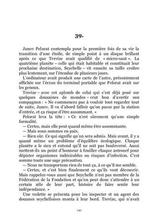 240
39.
Janov Pelorat contempla pour la première fois de sa vie la
transition dřune étoile, de simple point à un disque brillant
après ce que Trevize avait qualifié de « micro-saut ». La
quatrième planète Ŕ celle qui était habitable et constituait leur
prochaine destination, Seychelle Ŕ vit ensuite sa taille croître
plus lentement, sur lřétendue de plusieurs jours.
Lřordinateur avait produit une carte de lřastre, présentement
affichée sur lřécran du terminal portable que Pelorat avait sur
les genoux.
Trevize Ŕ avec cet aplomb de celui qui sřest déjà posé sur
quelques douzaines de mondes Ŕ crut bon dřavertir son
compagnon : « Ne commencez pas à vouloir tout regarder tout
de suite, Janov. Il va dřabord falloir quřon passe par la station
dřentrée, et ça risque dřêtre assommant. »
Pelorat leva la tête : « Ce nřest sûrement quřune simple
formalité.
ŕ Certes, mais elle peut quand même être assommante.
ŕ Mais nous sommes en paix.
ŕ Bien sûr. Ce qui signifie quřon sera admis. Mais avant, il y a
quand même un problème dřéquilibre écologique. Chaque
planète a le sien et entend quřil ne soit pas bouleversé. Aussi
mettent-ils un point dřhonneur à fouiller chaque astronef pour
dépister organismes indésirables ou risques dřinfection. Cřest
somme toute une sage précaution.
ŕ Nous ne transportons rien de tout ça, à ce quřil me semble.
ŕ Certes, et cřest bien finalement ce quřils vont découvrir.
Mais rappelez-vous aussi que Seychelle nřest pas membre de la
Fédération de la Fondation et quřon peut donc sřattendre à un
certain zèle de leur part, histoire de faire sentir leur
indépendance. »
Une vedette se présenta pour les inspecter et un agent des
douanes seychelloises monta à leur bord. Trevize, qui nřavait
 