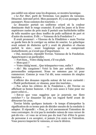 241
pas oublié son séjour sous les drapeaux, se montra laconique.
« Le Far Star, parti de Terminus. Les papiers du vaisseau.
Désarmé. Astronef privé. Mon passeport. Il y a un passager. Son
passeport. Nous sommes des touristes. »
Le douanier portait un uniforme criard où la couleur
dominante était le rouge cramoisi. Il avait les joues et la lèvre
supérieure rasées de près mais il portait une barbichette taillée
de telle manière que deux touffes de poils saillaient de part et
dřautre du menton. Il dit : « Vaisseau de la Fondation ? »
Il avait prononcé : « Vâsseau de la Fôndâtion » mais Trevize
se garda bien de le corriger ou même de sourire. Le galactique
avait autant de dialectes quřil y avait de planètes et chacun
parlait le sien ; aussi longtemps quřon se comprenait
mutuellement, ça nřavait pas dřimportance.
« Oui, monsieur, répondit Trevize. Vaisseau de la Fondation.
Appartenant à un particulier.
ŕ Fort bien... Votre chââgřment, sřil vos plaêt.
ŕ Mon quoi ?
ŕ Votre chââgřment... Que trânspartez-vous, enfin ?
ŕ Ah ! Ma cargaison ! Voici la liste par articles. Affaires
personnelles uniquement. Nous ne sommes pas ici pour
commercer. Comme je vous lřai dit, nous sommes de simples
touristes. »
Lřofficier des douanes regarda autour de lui avec curiosité :
« Plutôt perfectionné, ce vâsseau, pour des touristes...
ŕ Pas selon les critères de la Fondation », dit Trevize en
affichant sa bonne humeur. « Et je suis assez à lřaise pour me
payer celui-ci...
ŕ Est-ce que vous suggérez que je pourrais me fâere
enricher ? » Le douanier lui jeta un regard furtif avant de
détourner les yeux.
Trevize hésita quelques instants Ŕ le temps dřinterpréter la
signification de ce terme puis de décider ensuite de la conduite à
adopter. Il répondit : « Non, je nřai aucunement lřintention de
vous corrompre. Je nřai pas la moindre raison de vous verser de
pot-de-vin Ŕ et vous ne mřavez pas du tout lřair dřêtre le genre
de personne à en accepter, si jamais jřen avais eu lřintention.
Vous pouvez inspecter le vaisseau, si vous le désirez.
 