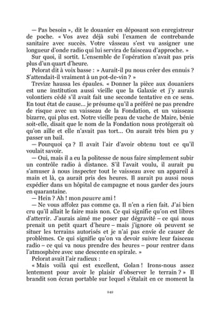 242
ŕ Pas besoin », dit le douanier en déposant son enregistreur
de poche. « Vos avez déjà subi lřexamen de contrebande
sanitaire avec succès. Votre vâsseau sřest vu assigner une
longueur dřonde radio qui lui servira de faisceau dřapproche. »
Sur quoi, il sortit. Lřensemble de lřopération nřavait pas pris
plus dřun quart dřheure.
Pelorat dit à voix basse : » Aurait-il pu nous créer des ennuis ?
Sřattendait-il vraiment à un pot-de-vin ? »
Trevize haussa les épaules. « Donner la pièce aux douaniers
est une institution aussi vieille que la Galaxie et jřy aurais
volontiers cédé sřil avait fait une seconde tentative en ce sens.
En tout état de cause... je présume quřil a préféré ne pas prendre
de risque avec un vaisseau de la Fondation, et un vaisseau
bizarre, qui plus est. Notre vieille peau de vache de Maire, bénie
soit-elle, disait que le nom de la Fondation nous protégerait où
quřon aille et elle nřavait pas tort... On aurait très bien pu y
passer un bail.
ŕ Pourquoi ça ? Il avait lřair dřavoir obtenu tout ce quřil
voulait savoir.
ŕ Oui, mais il a eu la politesse de nous faire simplement subir
un contrôle radio à distance. Sřil lřavait voulu, il aurait pu
sřamuser à nous inspecter tout le vaisseau avec un appareil à
main et là, ça aurait pris des heures. Il aurait pu aussi nous
expédier dans un hôpital de campagne et nous garder des jours
en quarantaine.
ŕ Hein ? Ah ! mon pauvre ami !
ŕ Ne vous affolez pas comme ça. Il nřen a rien fait. Jřai bien
cru quřil allait le faire mais non. Ce qui signifie quřon est libres
dřatterrir. Jřaurais aimé me poser par dégravité Ŕ ce qui nous
prenait un petit quart dřheure Ŕ mais jřignore où peuvent se
situer les terrains autorisés et je nřai pas envie de causer de
problèmes. Ce qui signifie quřon va devoir suivre leur faisceau
radio Ŕ ce qui va nous prendre des heures Ŕ pour rentrer dans
lřatmosphère avec une descente en spirale. »
Pelorat avait lřair radieux :
« Mais voilà qui est excellent, Golan ! Irons-nous assez
lentement pour avoir le plaisir dřobserver le terrain ? » Il
brandit son écran portable sur lequel sřétalait en ce moment la
 