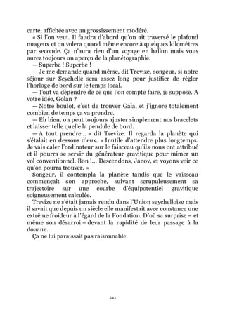 243
carte, affichée avec un grossissement modéré.
« Si lřon veut. Il faudra dřabord quřon ait traversé le plafond
nuageux et on volera quand même encore à quelques kilomètres
par seconde. Ça nřaura rien dřun voyage en ballon mais vous
aurez toujours un aperçu de la planétographie.
ŕ Superbe ! Superbe !
ŕ Je me demande quand même, dit Trevize, songeur, si notre
séjour sur Seychelle sera assez long pour justifier de régler
lřhorloge de bord sur le temps local.
ŕ Tout va dépendre de ce que lřon compte faire, je suppose. A
votre idée, Golan ?
ŕ Notre boulot, cřest de trouver Gaïa, et jřignore totalement
combien de temps ça va prendre.
ŕ Eh bien, on peut toujours ajuster simplement nos bracelets
et laisser telle quelle la pendule de bord.
ŕ A tout prendre... » dit Trevize. Il regarda la planète qui
sřétalait en dessous dřeux. « Inutile dřattendre plus longtemps.
Je vais caler lřordinateur sur le faisceau quřils nous ont attribué
et il pourra se servir du générateur gravitique pour mimer un
vol conventionnel. Bon !... Descendons, Janov, et voyons voir ce
quřon pourra trouver. »
Songeur, il contempla la planète tandis que le vaisseau
commençait son approche, suivant scrupuleusement sa
trajectoire sur une courbe dřéquipotentiel gravitique
soigneusement calculée.
Trevize ne sřétait jamais rendu dans lřUnion seychelloise mais
il savait que depuis un siècle elle manifestait avec constance une
extrême froideur à lřégard de la Fondation. Dřoù sa surprise Ŕ et
même son désarroi Ŕ devant la rapidité de leur passage à la
douane.
Ça ne lui paraissait pas raisonnable.
 