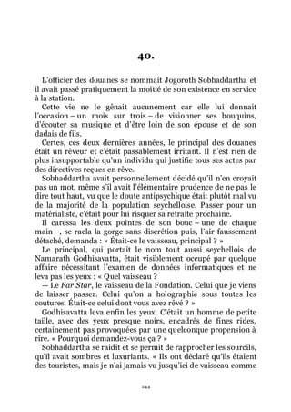 244
40.
Lřofficier des douanes se nommait Jogoroth Sobhaddartha et
il avait passé pratiquement la moitié de son existence en service
à la station.
Cette vie ne le gênait aucunement car elle lui donnait
lřoccasion Ŕ un mois sur trois Ŕ de visionner ses bouquins,
dřécouter sa musique et dřêtre loin de son épouse et de son
dadais de fils.
Certes, ces deux dernières années, le principal des douanes
était un rêveur et cřétait passablement irritant. Il nřest rien de
plus insupportable quřun individu qui justifie tous ses actes par
des directives reçues en rêve.
Sobhaddartha avait personnellement décidé quřil nřen croyait
pas un mot, même sřil avait lřélémentaire prudence de ne pas le
dire tout haut, vu que le doute antipsychique était plutôt mal vu
de la majorité de la population seychelloise. Passer pour un
matérialiste, cřétait pour lui risquer sa retraite prochaine.
Il caressa les deux pointes de son bouc Ŕ une de chaque
main Ŕ, se racla la gorge sans discrétion puis, lřair faussement
détaché, demanda : « Était-ce le vaisseau, principal ? »
Le principal, qui portait le nom tout aussi seychellois de
Namarath Godhisavatta, était visiblement occupé par quelque
affaire nécessitant lřexamen de données informatiques et ne
leva pas les yeux : « Quel vaisseau ?
ŕ Le Far Star, le vaisseau de la Fondation. Celui que je viens
de laisser passer. Celui quřon a holographie sous toutes les
coutures. Était-ce celui dont vous avez rêvé ? »
Godhisavatta leva enfin les yeux. Cřétait un homme de petite
taille, avec des yeux presque noirs, encadrés de fines rides,
certainement pas provoquées par une quelconque propension à
rire. « Pourquoi demandez-vous ça ? »
Sobhaddartha se raidit et se permit de rapprocher les sourcils,
quřil avait sombres et luxuriants. « Ils ont déclaré quřils étaient
des touristes, mais je nřai jamais vu jusquřici de vaisseau comme
 