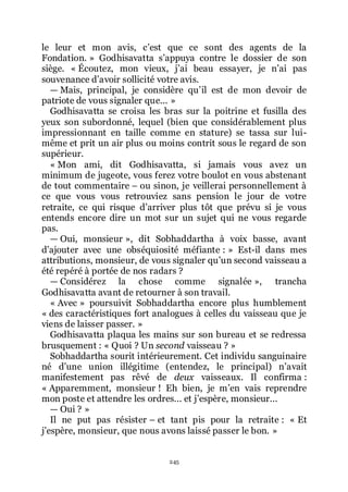 245
le leur et mon avis, cřest que ce sont des agents de la
Fondation. » Godhisavatta sřappuya contre le dossier de son
siège. « Écoutez, mon vieux, jřai beau essayer, je nřai pas
souvenance dřavoir sollicité votre avis.
ŕ Mais, principal, je considère quřil est de mon devoir de
patriote de vous signaler que... »
Godhisavatta se croisa les bras sur la poitrine et fusilla des
yeux son subordonné, lequel (bien que considérablement plus
impressionnant en taille comme en stature) se tassa sur lui-
même et prit un air plus ou moins contrit sous le regard de son
supérieur.
« Mon ami, dit Godhisavatta, si jamais vous avez un
minimum de jugeote, vous ferez votre boulot en vous abstenant
de tout commentaire Ŕ ou sinon, je veillerai personnellement à
ce que vous vous retrouviez sans pension le jour de votre
retraite, ce qui risque dřarriver plus tôt que prévu si je vous
entends encore dire un mot sur un sujet qui ne vous regarde
pas.
ŕ Oui, monsieur », dit Sobhaddartha à voix basse, avant
dřajouter avec une obséquiosité méfiante : » Est-il dans mes
attributions, monsieur, de vous signaler quřun second vaisseau a
été repéré à portée de nos radars ?
ŕ Considérez la chose comme signalée », trancha
Godhisavatta avant de retourner à son travail.
« Avec » poursuivit Sobhaddartha encore plus humblement
« des caractéristiques fort analogues à celles du vaisseau que je
viens de laisser passer. »
Godhisavatta plaqua les mains sur son bureau et se redressa
brusquement : « Quoi ? Un second vaisseau ? »
Sobhaddartha sourit intérieurement. Cet individu sanguinaire
né dřune union illégitime (entendez, le principal) nřavait
manifestement pas rêvé de deux vaisseaux. Il confirma :
« Apparemment, monsieur ! Eh bien, je mřen vais reprendre
mon poste et attendre les ordres... et jřespère, monsieur...
ŕ Oui ? »
Il ne put pas résister Ŕ et tant pis pour la retraite : « Et
jřespère, monsieur, que nous avons laissé passer le bon. »
 