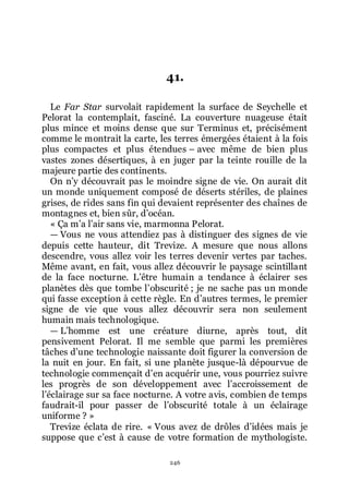 246
41.
Le Far Star survolait rapidement la surface de Seychelle et
Pelorat la contemplait, fasciné. La couverture nuageuse était
plus mince et moins dense que sur Terminus et, précisément
comme le montrait la carte, les terres émergées étaient à la fois
plus compactes et plus étendues Ŕ avec même de bien plus
vastes zones désertiques, à en juger par la teinte rouille de la
majeure partie des continents.
On nřy découvrait pas le moindre signe de vie. On aurait dit
un monde uniquement composé de déserts stériles, de plaines
grises, de rides sans fin qui devaient représenter des chaînes de
montagnes et, bien sûr, dřocéan.
« Ça mřa lřair sans vie, marmonna Pelorat.
ŕ Vous ne vous attendiez pas à distinguer des signes de vie
depuis cette hauteur, dit Trevize. A mesure que nous allons
descendre, vous allez voir les terres devenir vertes par taches.
Même avant, en fait, vous allez découvrir le paysage scintillant
de la face nocturne. Lřêtre humain a tendance à éclairer ses
planètes dès que tombe lřobscurité ; je ne sache pas un monde
qui fasse exception à cette règle. En dřautres termes, le premier
signe de vie que vous allez découvrir sera non seulement
humain mais technologique.
ŕ Lřhomme est une créature diurne, après tout, dit
pensivement Pelorat. Il me semble que parmi les premières
tâches dřune technologie naissante doit figurer la conversion de
la nuit en jour. En fait, si une planète jusque-là dépourvue de
technologie commençait dřen acquérir une, vous pourriez suivre
les progrès de son développement avec lřaccroissement de
lřéclairage sur sa face nocturne. A votre avis, combien de temps
faudrait-il pour passer de lřobscurité totale à un éclairage
uniforme ? »
Trevize éclata de rire. « Vous avez de drôles dřidées mais je
suppose que cřest à cause de votre formation de mythologiste.
 