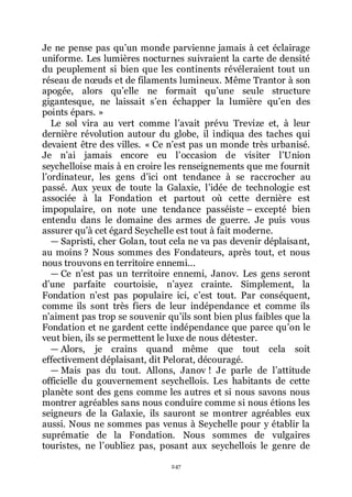 247
Je ne pense pas quřun monde parvienne jamais à cet éclairage
uniforme. Les lumières nocturnes suivraient la carte de densité
du peuplement si bien que les continents révéleraient tout un
réseau de nœuds et de filaments lumineux. Même Trantor à son
apogée, alors quřelle ne formait quřune seule structure
gigantesque, ne laissait sřen échapper la lumière quřen des
points épars. »
Le sol vira au vert comme lřavait prévu Trevize et, à leur
dernière révolution autour du globe, il indiqua des taches qui
devaient être des villes. « Ce nřest pas un monde très urbanisé.
Je nřai jamais encore eu lřoccasion de visiter lřUnion
seychelloise mais à en croire les renseignements que me fournit
lřordinateur, les gens dřici ont tendance à se raccrocher au
passé. Aux yeux de toute la Galaxie, lřidée de technologie est
associée à la Fondation et partout où cette dernière est
impopulaire, on note une tendance passéiste Ŕ excepté bien
entendu dans le domaine des armes de guerre. Je puis vous
assurer quřà cet égard Seychelle est tout à fait moderne.
ŕ Sapristi, cher Golan, tout cela ne va pas devenir déplaisant,
au moins ? Nous sommes des Fondateurs, après tout, et nous
nous trouvons en territoire ennemi...
ŕ Ce nřest pas un territoire ennemi, Janov. Les gens seront
dřune parfaite courtoisie, nřayez crainte. Simplement, la
Fondation nřest pas populaire ici, cřest tout. Par conséquent,
comme ils sont très fiers de leur indépendance et comme ils
nřaiment pas trop se souvenir quřils sont bien plus faibles que la
Fondation et ne gardent cette indépendance que parce quřon le
veut bien, ils se permettent le luxe de nous détester.
ŕ Alors, je crains quand même que tout cela soit
effectivement déplaisant, dit Pelorat, découragé.
ŕ Mais pas du tout. Allons, Janov ! Je parle de lřattitude
officielle du gouvernement seychellois. Les habitants de cette
planète sont des gens comme les autres et si nous savons nous
montrer agréables sans nous conduire comme si nous étions les
seigneurs de la Galaxie, ils sauront se montrer agréables eux
aussi. Nous ne sommes pas venus à Seychelle pour y établir la
suprématie de la Fondation. Nous sommes de vulgaires
touristes, ne lřoubliez pas, posant aux seychellois le genre de
 