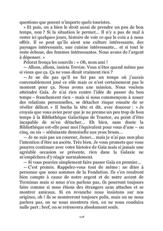 248
questions que posent nřimporte quels touristes.
« Et puis, on a bien le droit aussi de prendre un peu de bon
temps, non ? Si la situation le permet... Il nřy a pas de mal à
rester ici quelques jours, histoire de voir ce que le coin a à nous
offrir. Il se peut quřils aient une culture intéressante, des
paysages intéressants, une cuisine intéressante... et si tout le
reste échoue, des femmes intéressantes. Nous avons de lřargent
à dépenser. »
Pelorat fronça les sourcils : « Oh, mon ami !
ŕ Allons, allons, insista Trevize. Vous nřêtes quand même pas
si vieux que ça. Ça ne vous dirait vraiment rien ?
ŕ Je ne dis pas quřil ne fut pas un temps où jřaurais
convenablement joué ce rôle mais ce nřest certainement pas le
moment pour ça. Nous avons une mission. Nous voulons
atteindre Gaïa. Je nřai rien contre lřidée de passer du bon
temps Ŕ franchement rien Ŕ mais si nous commençons à nouer
des relations personnelles, se détacher risque ensuite de se
révéler délicat. » Il hocha la tête et dit, avec douceur : « Je
croyais que vous aviez peur que je ne prenne un peu trop de bon
temps à la Bibliothèque Galactique de Trantor, au point dřêtre
incapable de mřen détacher... Eh bien, sans doute la
Bibliothèque est-elle pour moi lřéquivalent pour vous dřune Ŕ ou
cinq, ou six Ŕ séduisante demoiselle aux yeux bruns...
ŕ Je ne suis pas un coureur, Janov... mais je nřai pas non plus
lřintention dřêtre un ascète. Très bien. Je vous promets que vous
pourrez continuer avec votre histoire de Gaïa mais si jamais une
agréable occasion se présente, rien dans la Galaxie ne
mřempêchera dřy réagir normalement.
ŕ Si vous pouviez simplement faire passer Gaïa en premier...
ŕ Cřest promis. Rappelez-vous tout de même : ne dites à
personne que nous sommes de la Fondation. Ils sřen rendront
bien compte à cause de notre argent et de notre accent de
Terminus mais si nous nřen parlons pas, ils pourront toujours
faire comme si nous étions des étrangers sans attaches et se
montrer amicaux. Si en revanche nous insistons sur nos
origines, oh ! ils se montreront toujours polis, mais on ne nous
parlera pas, on ne nous montrera rien, on ne nous conduira
nulle part ; bref, on se retrouvera absolument seuls.
 