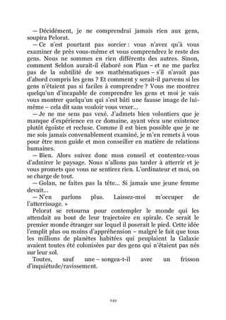 249
ŕ Décidément, je ne comprendrai jamais rien aux gens,
soupira Pelorat.
ŕ Ce nřest pourtant pas sorcier : vous nřavez quřà vous
examiner de près vous-même et vous comprendrez le reste des
gens. Nous ne sommes en rien différents des autres. Sinon,
comment Seldon aurait-il élaboré son Plan Ŕ et ne me parlez
pas de la subtilité de ses mathématiques Ŕ sřil nřavait pas
dřabord compris les gens ? Et comment y serait-il parvenu si les
gens nřétaient pas si faciles à comprendre ? Vous me montrez
quelquřun dřincapable de comprendre les gens et moi je vais
vous montrer quelquřun qui sřest bâti une fausse image de lui-
même Ŕ cela dit sans vouloir vous vexer...
ŕ Je ne me sens pas vexé. Jřadmets bien volontiers que je
manque dřexpérience en ce domaine, ayant vécu une existence
plutôt égoïste et recluse. Comme il est bien possible que je ne
me sois jamais convenablement examiné, je mřen remets à vous
pour être mon guide et mon conseiller en matière de relations
humaines.
ŕ Bien. Alors suivez donc mon conseil et contentez-vous
dřadmirer le paysage. Nous nřallons pas tarder à atterrir et je
vous promets que vous ne sentirez rien. Lřordinateur et moi, on
se charge de tout.
ŕ Golan, ne faites pas la tête... Si jamais une jeune femme
devait...
ŕ Nřen parlons plus. Laissez-moi mřoccuper de
lřatterrissage. »
Pelorat se retourna pour contempler le monde qui les
attendait au bout de leur trajectoire en spirale. Ce serait le
premier monde étranger sur lequel il poserait le pied. Cette idée
lřemplit plus ou moins dřappréhension Ŕ malgré le fait que tous
les millions de planètes habitées qui peuplaient la Galaxie
avaient toutes été colonisées par des gens qui nřétaient pas nés
sur leur sol.
Toutes, sauf une Ŕ songea-t-il avec un frisson
dřinquiétude/ravissement.
 