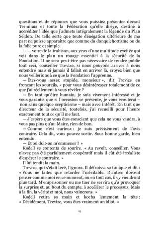 25
questions et de réponses que vous puissiez présenter devant
Terminus et toute la Fédération quřelle dirige, destiné à
accréditer lřidée que jřadmets intégralement la légende du Plan
Seldon. De telle sorte que toute dénégation ultérieure de ma
part ne puisse apparaître que comme du donquichottisme ou de
la folie pure et simple.
ŕ ... voire de la trahison, aux yeux dřune multitude excitée qui
voit dans le plan un rouage essentiel à la sécurité de la
Fondation. Il ne sera peut-être pas nécessaire de rendre public
tout ceci, conseiller Trevize, si nous pouvons arriver à nous
entendre mais si jamais il fallait en arriver là, croyez bien que
nous veillerions à ce que la Fondation lřapprenne.
ŕ Êtes-vous assez stupide, monsieur », dit Trevize en
fronçant les sourcils, « pour vous désintéresser totalement de ce
que jřai réellement à vous révéler ?
ŕ En tant quřêtre humain, je suis vivement intéressé et je
vous garantis que si lřoccasion se présente, je vous écouterai Ŕ
non sans quelque scepticisme Ŕ mais avec intérêt. En tant que
directeur de la sécurité, toutefois, jřai recueilli pour lřheure
exactement tout ce quřil me faut.
ŕ Jřespère que vous êtes conscient que cela ne vous vaudra, à
vous pas plus quřau Maire, rien de bon.
ŕ Comme cřest curieux : je suis précisément de lřavis
contraire. Cela dit, vous pouvez sortir. Sous bonne garde, bien
entendu.
ŕ Et où doit-on mřemmener ? »
Kodell se contenta de sourire. « Au revoir, conseiller. Vous
nřavez pas été parfaitement coopératif mais il eût été irréaliste
dřespérer le contraire. »
Il lui tendit la main.
Trevize, qui sřétait levé, lřignora. Il défroissa sa tunique et dit :
« Vous ne faites que retarder lřinévitable. Dřautres doivent
penser comme moi en ce moment, ou en tout cas, ils y viendront
plus tard. Mřemprisonner ou me tuer ne servira quřà provoquer
la surprise et, au bout du compte, à accélérer le processus. Mais
à la fin, la vérité et moi, nous vaincrons. »
Kodell retira sa main et hocha lentement la tête :
« Décidément, Trevize, vous êtes vraiment un idiot. »
 
