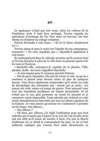 250
42.
Le spatioport nřétait pas très vaste, selon les critères de la
Fondation, mais il était bien aménagé. Trevize regarda les
opérations dřarrimage du Far Star dans un berceau. On leur
donna un récépissé au codage complexe.
Pelorat demanda à voix basse : « Et on le laisse simplement
ici ? »
Trevize opina et posa la main sur lřépaule de son compagnon,
rassurant : « Ne vous inquiétez pas », répondit-il également à
voix basse.
Ils embarquèrent dans le véhicule terrestre quřils avaient loué
et Trevize brancha le plan de la ville dont on pouvait apercevoir
les tours à lřhorizon.
« Seychelle-ville, annonça-t-il, capitale de la planète. Ville,
planète, étoile : les trois sřappellent Seychelle.
ŕ Je suis inquiet pour le vaisseau, persista Pelorat.
ŕ Pas de quoi sřinquiéter. On sera de retour ce soir, vu quřon y
couchera si jamais nous devons rester ici plus de quelques
heures. Vous devez également comprendre quřil existe un code
de déontologie des astroports qui Ŕ autant que je sache Ŕ nřa
jamais été violé, même en temps de guerre. Tout astronef venu
avec des intentions pacifiques est réputé intouchable. Si tel
nřétait pas le cas, plus personne ne serait en sécurité et le
commerce serait impossible. Toute planète qui violerait ce code
serait immédiatement boycottée par tous les pilotes spatiaux de
la Galaxie. Je vous assure quřaucune ne sřamuserait à prendre
un tel risque. Par ailleurs...
ŕ Par ailleurs ?
ŕ Eh bien, par ailleurs, jřai réglé lřordinateur pour que tout
individu qui nřaurait pas lřaspect ou la voix de lřun dřentre nous
soit tué sitôt quřil essaie de monter à bord. Jřai pris la liberté
dřinformer de ce détail le commandant du port. Je lui ai fort
poliment expliqué que jřaurais bien aimé déconnecter ce
 