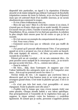 251
dispositif très particulier, eu égard à la réputation dřabsolue
sécurité et de totale intégrité que détient lřastroport de Seychelle
(réputation connue de toute la Galaxie, ai-je cru bon dřajouter)
mais que cet astronef étant dřun modèle nouveau, je ne savais
absolument pas comment le couper.
ŕ Il nřen a bien évidemment rien cru.
ŕ Bien sûr que non ! Mais il a dû faire comme si ou sinon, il
nřaurait pas eu dřautre choix que de se sentir insulté. Et comme
il nřaurait rien pu y faire, lřinsulte nřaurait pu que déboucher sur
lřhumiliation. Et ça, comme il nřen était pas question, la solution
la plus simple était encore pour lui de croire ce que je lui ai
raconté.
ŕ Et cřest encore un exemple du comportement des gens ?
ŕ Oui. Vous vous y ferez.
ŕ Comment savez-vous que ce véhicule nřest pas truffé de
micros ?
ŕ Jřai pensé quřil pouvait effectivement lřêtre. Cřest pourquoi
quand on mřen a proposé un, jřen ai choisi un autre au hasard.
Sřils sont équipés de micros... eh bien, quřavons-nous donc
raconté de si terrible ? »
Pelorat prit un air constipé. « Je ne sais comment dire... Ça
peut paraître assez malpoli de le remarquer mais... je ne trouve
pas que ça sente très bon... Il y a... comme une odeur...
ŕ Dans la voiture ?
ŕ Eh bien... déjà, dans lřastroport. Je suppose que cřest
lřodeur habituelle des astroports mais on a dû lřemporter avec
nous... Est-ce quřon pourrait ouvrir les vitres ? »
Trevize éclata de rire. « Je suppose que jřarriverai bien à
découvrir quel est le bon bouton mais je ne crois pas que ça
arrangera grand-chose. Cřest toute la planète qui pue. Cřest à ce
point ?
ŕ Ce nřest pas très fort mais cřest perceptible Ŕ et assez
répugnant. Toute la planète sent-elle ainsi ?
ŕ Jřoublie tout le temps que vous nřavez jamais visité une
autre planète. Chaque monde habité a son odeur spécifique.
Due principalement à lřensemble de la végétation bien que, je
suppose, le règne animal Ŕ voire les hommes Ŕ y contribue
également. Et autant que je sache, personne nřapprécie jamais
 