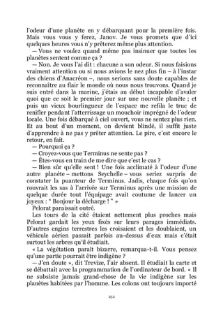 252
lřodeur dřune planète en y débarquant pour la première fois.
Mais vous vous y ferez, Janov. Je vous promets que dřici
quelques heures vous nřy prêterez même plus attention.
ŕ Vous ne voulez quand même pas insinuer que toutes les
planètes sentent comme ça ?
ŕ Non. Je vous lřai dit : chacune a son odeur. Si nous faisions
vraiment attention ou si nous avions le nez plus fin Ŕ à lřinstar
des chiens dřAnacréon Ŕ, nous serions sans doute capables de
reconnaître au flair le monde où nous nous trouvons. Quand je
suis entré dans la marine, jřétais au début incapable dřavaler
quoi que ce soit le premier jour sur une nouvelle planète ; et
puis un vieux bourlingueur de lřespace me refila le truc de
renifler pendant lřatterrissage un mouchoir imprégné de lřodeur
locale. Une fois débarqué à ciel ouvert, vous ne sentez plus rien.
Et au bout dřun moment, on devient blindé, il suffit juste
dřapprendre à ne pas y prêter attention. Le pire, cřest encore le
retour, en fait.
ŕ Pourquoi ça ?
ŕ Croyez-vous que Terminus ne sente pas ?
ŕ Êtes-vous en train de me dire que cřest le cas ?
ŕ Bien sûr quřelle sent ! Une fois acclimaté à lřodeur dřune
autre planète Ŕ mettons Seychelle Ŕ vous seriez surpris de
constater la puanteur de Terminus. Jadis, chaque fois quřon
rouvrait les sas à lřarrivée sur Terminus après une mission de
quelque durée tout lřéquipage avait coutume de lancer un
joyeux : Ŗ Bonjour la décharge ! ŗ »
Pelorat paraissait outré.
Les tours de la cité étaient nettement plus proches mais
Pelorat gardait les yeux fixés sur leurs parages immédiats.
Dřautres engins terrestres les croisaient et les doublaient, un
véhicule aérien passait parfois au-dessus dřeux mais cřétait
surtout les arbres quřil étudiait.
« La végétation paraît bizarre, remarqua-t-il. Vous pensez
quřune partie pourrait être indigène ?
ŕ Jřen doute », dit Trevize, lřair absent. Il étudiait la carte et
se débattait avec la programmation de lřordinateur de bord. « Il
ne subsiste jamais grand-chose de la vie indigène sur les
planètes habitées par lřhomme. Les colons ont toujours importé
 