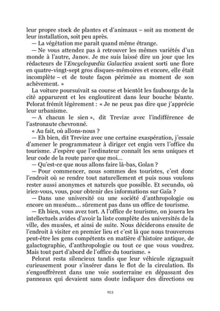 253
leur propre stock de plantes et dřanimaux Ŕ soit au moment de
leur installation, soit peu après.
ŕ La végétation me paraît quand même étrange.
ŕ Ne vous attendez pas à retrouver les mêmes variétés dřun
monde à lřautre, Janov. Je me suis laissé dire un jour que les
rédacteurs de lřEncyclopædia Galactica avaient sorti une flore
en quatre-vingt-sept gros disques-mémoires et encore, elle était
incomplète Ŕ et de toute façon périmée au moment de son
achèvement. »
La voiture poursuivait sa course et bientôt les faubourgs de la
cité apparurent et les engloutirent dans leur bouche béante.
Pelorat frémit légèrement : « Je ne peux pas dire que jřapprécie
leur urbanisme.
ŕ A chacun le sien », dit Trevize avec lřindifférence de
lřastronaute chevronné.
« Au fait, où allons-nous ?
ŕ Eh bien, dit Trevize avec une certaine exaspération, jřessaie
dřamener le programmateur à diriger cet engin vers lřoffice du
tourisme. Jřespère que lřordinateur connaît les sens uniques et
leur code de la route parce que moi...
ŕ Quřest-ce que nous allons faire là-bas, Golan ?
ŕ Pour commencer, nous sommes des touristes, cřest donc
lřendroit où se rendre tout naturellement et puis nous voulons
rester aussi anonymes et naturels que possible. Et secundo, où
iriez-vous, vous, pour obtenir des informations sur Gaïa ?
ŕ Dans une université ou une société dřanthropologie ou
encore un muséum... sûrement pas dans un office de tourisme.
ŕ Eh bien, vous avez tort. A lřoffice de tourisme, on jouera les
intellectuels avides dřavoir la liste complète des universités de la
ville, des musées, et ainsi de suite. Nous déciderons ensuite de
lřendroit à visiter en premier lieu et cřest là que nous trouverons
peut-être les gens compétents en matière dřhistoire antique, de
galactographie, dřanthropologie ou tout ce que vous voudrez.
Mais tout part dřabord de lřoffice du tourisme. »
Pelorat resta silencieux tandis que leur véhicule zigzaguait
curieusement pour sřinsérer dans le flot de la circulation. Ils
sřengouffrèrent dans une voie souterraine en dépassant des
panneaux qui devaient sans doute indiquer des directions ou
 