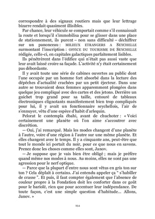 254
correspondre à des signaux routiers mais que leur lettrage
bizarre rendait quasiment illisibles.
Par chance, leur véhicule se comportait comme sřil connaissait
la route et lorsquřil sřimmobilisa pour se glisser dans une place
de stationnement, ils purent Ŕ non sans difficulté Ŕ déchiffrer
sur un panonceau : MILIEUX ETRANGERS A SEYCHELLE
surmontant lřinscription : OFFICE DU TOURISME DE SEYCHELLE
rédigée, celle-ci, en capitales galactiques parfaitement lisibles.
Ils pénétrèrent dans lřédifice qui nřétait pas aussi vaste que
leur avait laissé croire sa façade. Lřactivité nřy était certainement
pas débordante.
Il y avait toute une série de cabines ouvertes au public dont
lřune occupée par un homme fort absorbé dans la lecture des
dépêches dřactualité crachées par un petit éjecteur. Dans une
autre se trouvaient deux femmes apparemment plongées dans
quelque jeu compliqué avec des cartes et des jetons. Derrière un
guichet trop grand pour sa taille, entouré de tableaux
électroniques clignotants manifestement bien trop compliqués
pour lui, il y avait un fonctionnaire seychellois, lřair de
sřennuyer, vêtu dřune espèce dřhabit dřarlequin.
Pelorat le contempla ébahi, avant de chuchoter : « Voici
certainement une planète où lřon aime sřaccoutrer avec
discrétion.
ŕ Oui, jřai remarqué. Mais les modes changent dřune planète
à lřautre, voire dřune région à lřautre sur une même planète. Et
elles changent avec le temps. Il y a cinquante ans, peut-être que
tout le monde ici portait du noir, pour ce que nous en savons.
Prenez donc les choses comme elles sont, Janov.
ŕ Je suppose que je vais bien être obligé ; mais je préfère
quand même nos modes à nous. Au moins, elles ne sont pas une
agression pour le nerf optique.
ŕ Parce que la plupart dřentre nous sont vêtus en gris ton sur
ton ? Cela déplaît à certains. Jřai entendu appeler ça Ŗ sřhabiller
de crasse ŗ. Et puis, il faut compter également que lřabsence de
couleur propre à la Fondation doit les conforter dans ce goût
pour le bariolé, rien que pour accentuer leur indépendance. De
toute façon, cřest une simple question dřhabitude... Allons,
Janov. »
 