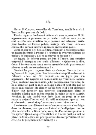 257
43.
Munn Li Compor, conseiller de Terminus, tendit la main à
Trevize, lřair pas très sûr de lui.
Trevize regarda froidement cette main sans la prendre. Il dit,
apparemment à personne en particulier : « Je ne suis pas en
état de créer une situation où je pourrais me retrouver arrêté
pour trouble de lřordre public, mais je mřy verrai toutefois
contraint si certain individu approche encore dřun pas. »
Compor stoppa net, hésita et finalement dit à voix basse après
un regard incertain à Pelorat : « Pourrais-je avoir une chance de
parler ? mřexpliquer ? Est-ce que tu vas mřécouter ? »
Le regard de Pelorat passa de lřun à lřautre, une certaine
perplexité marquant ses traits allongés. « Quřest-ce à dire,
Golan ? Serions-nous venus sur ce monde lointain pour tomber
pile sur une de vos connaissances ? »
Gardant les yeux toujours fixés sur Compor, Trevize tourna
légèrement le corps, pour bien faire entendre quřil sřadressait à
Pelorat : « Ce... cet être humain Ŕ à en juger par son
apparence Ŕ fut naguère un de mes amis sur Terminus. Comme
jřen ai coutume avec mes amis, je lui accordais ma confiance. Je
lui ai donc fait part de mes vues, qui nřétaient peut-être pas de
celles quřil convient de clamer sur les toits et il sřest empressé
dřaller tout raconter aux autorités, apparemment dans le
moindre détail ; sans même prendre la peine de mřen avertir.
Résultat, je suis tombé tout droit dans un piège et je me
retrouve aujourdřhui en exil. Et voilà maintenant que ce... cet
être humain... voudrait quřon reconnaisse en lui un ami. »
Il se tourna complètement vers Compor et se passa les doigts
dans les cheveux, avec pour seul résultat de dépeigner encore
plus ses boucles. « Dites donc, vous, là. Jřaurai une question à
vous poser. Quřest-ce que vous fichez ici ? Alors quřil y a tant de
planètes dans la Galaxie, pourquoi vous trouver précisément sur
celle-ci ? Et justement en ce moment ? »
 