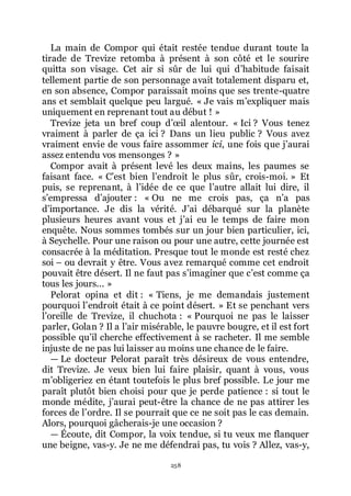 258
La main de Compor qui était restée tendue durant toute la
tirade de Trevize retomba à présent à son côté et le sourire
quitta son visage. Cet air si sûr de lui qui dřhabitude faisait
tellement partie de son personnage avait totalement disparu et,
en son absence, Compor paraissait moins que ses trente-quatre
ans et semblait quelque peu largué. « Je vais mřexpliquer mais
uniquement en reprenant tout au début ! »
Trevize jeta un bref coup dřœil alentour. « Ici ? Vous tenez
vraiment à parler de ça ici ? Dans un lieu public ? Vous avez
vraiment envie de vous faire assommer ici, une fois que jřaurai
assez entendu vos mensonges ? »
Compor avait à présent levé les deux mains, les paumes se
faisant face. « Cřest bien lřendroit le plus sûr, crois-moi. » Et
puis, se reprenant, à lřidée de ce que lřautre allait lui dire, il
sřempressa dřajouter : « Ou ne me crois pas, ça nřa pas
dřimportance. Je dis la vérité. Jřai débarqué sur la planète
plusieurs heures avant vous et jřai eu le temps de faire mon
enquête. Nous sommes tombés sur un jour bien particulier, ici,
à Seychelle. Pour une raison ou pour une autre, cette journée est
consacrée à la méditation. Presque tout le monde est resté chez
soi Ŕ ou devrait y être. Vous avez remarqué comme cet endroit
pouvait être désert. Il ne faut pas sřimaginer que cřest comme ça
tous les jours... »
Pelorat opina et dit : « Tiens, je me demandais justement
pourquoi lřendroit était à ce point désert. » Et se penchant vers
lřoreille de Trevize, il chuchota : « Pourquoi ne pas le laisser
parler, Golan ? Il a lřair misérable, le pauvre bougre, et il est fort
possible quřil cherche effectivement à se racheter. Il me semble
injuste de ne pas lui laisser au moins une chance de le faire.
ŕ Le docteur Pelorat paraît très désireux de vous entendre,
dit Trevize. Je veux bien lui faire plaisir, quant à vous, vous
mřobligeriez en étant toutefois le plus bref possible. Le jour me
paraît plutôt bien choisi pour que je perde patience : si tout le
monde médite, jřaurai peut-être la chance de ne pas attirer les
forces de lřordre. Il se pourrait que ce ne soit pas le cas demain.
Alors, pourquoi gâcherais-je une occasion ?
ŕ Écoute, dit Compor, la voix tendue, si tu veux me flanquer
une beigne, vas-y. Je ne me défendrai pas, tu vois ? Allez, vas-y,
 