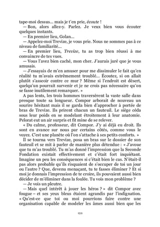 259
tape-moi dessus... mais je třen prie, écoute !
ŕ Bon, alors allez-y. Parlez. Je veux bien vous écouter
quelques instants.
ŕ En premier lieu, Golan...
ŕ Appelez-moi Trevize, je vous prie. Nous ne sommes pas à ce
niveau de familiarité...
ŕ En premier lieu, Trevize, tu as trop bien réussi à me
convaincre de tes vues.
ŕ Vous lřavez bien caché, mon cher. Jřaurais juré que je vous
amusais.
ŕ Jřessayais de mřen amuser pour me dissimuler le fait quřen
réalité tu mřavais extrêmement troublé... Écoutez, si on allait
plutôt sřasseoir contre ce mur ? Même si lřendroit est désert,
quelquřun pourrait survenir et je ne crois pas nécessaire quřon
se fasse inutilement remarquer. »
A pas lents, les trois hommes traversèrent la vaste salle dans
presque toute sa longueur. Compor arborait de nouveau un
sourire hésitant mais il se garda bien dřapprocher à portée de
bras de Trevize. Ils prirent chacun un fauteuil. Le siège céda
sous leur poids en se modelant étroitement à leur anatomie.
Pelorat eut un air surpris et fit mine de se relever.
« Du calme, professeur, dit Compor. Jřy ai déjà eu droit. Ils
sont en avance sur nous par certains côtés, comme vous le
voyez. Cřest une planète où lřon sřattache à ses petits conforts. »
Il se tourna vers Trevize, posa un bras sur le dossier de son
fauteuil et se mit à parler de manière plus détendue : « Jřavoue
que tu mřas troublé. Tu mřas donné lřimpression que la Seconde
Fondation existait effectivement et cřétait fort inquiétant.
Imagine un peu les conséquences si cřétait bien le cas. Nřétait-il
pas alors probable quřils risquaient de sřoccuper de toi un jour
ou lřautre ? Que, devenu menaçant, tu te fasses éliminer ? Et si
moi je donnais lřimpression de te croire, ils pouvaient aussi bien
décider de mřéliminer dans la foulée. Tu vois mon problème ?
ŕ Je vois un pleutre.
ŕ Mais quel intérêt à jouer les héros ? » dit Compor avec
fougue Ŕ et ses yeux bleus étaient agrandis par lřindignation.
« Quřest-ce que toi ou moi pourrions faire contre une
organisation capable de modeler les âmes aussi bien que les
 