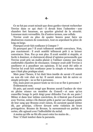 26
4.
Ce ne fut pas avant minuit que deux gardes vinrent rechercher
Trevize dans ce qui était Ŕ il devait bien lřadmettre Ŕ une
chambre fort luxueuse, au quartier général de la sécurité.
Luxueuse mais verrouillée. En dřautres termes, une cellule.
Trevize avait eu plus de quatre heures pour faire un
douloureux examen de conscience, tout en arpentant la pièce de
long en large.
Pourquoi avoir fait confiance à Compor ?
Et pourquoi pas ? Il avait tellement semblé convaincu. Non,
pas exactement : il avait semblé tellement prêt à se laisser
convaincre. Non. Pas ça non plus. Il avait semblé si stupide, si
facile à dominer, si clairement dénué dřopinion personnelle que
Trevize avait pris un malin plaisir à lřutiliser comme une bien
confortable chambre de résonance. Compor avait aidé Trevize à
améliorer et à peaufiner ses opinions. Il lui avait été utile et
Trevize lui avait fait confiance pour la simple et bonne raison
que cřétait plus pratique ainsi.
Mais pour lřheure, il lui était bien inutile de savoir sřil aurait
ou non dû voir clair en lui. Il aurait mieux fait de suivre ce
simple précepte : ne se fier à personne.
Oui, mais peut-on passer toute sa vie à ne se fier à personne ?
Évidemment non.
Et puis, qui aurait songé que Branno aurait lřaudace de virer
en pleine séance un membre du Conseil Ŕ et sans quřun
conseiller bouge le petit doigt pour défendre lřun de ses pairs !
Même si dans leur intime conviction, ils nřétaient pas dřaccord
avec Trevize, même sřils étaient prêts à parier sur chaque goutte
de leur sang que Branno avait raison, ils auraient quand même
dû, par principe, sřélever devant cette violation de leurs
prérogatives. Branno de Bronze, la surnommait-on parfois et
certes, elle agissait avec lřinflexibilité du métal.
A moins quřelle ne fût elle aussi entre les mains de...
Non ! Cřétait tomber dans la paranoïa.
 