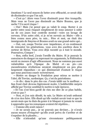 260
émotions ? Le seul moyen de lutter avec efficacité, ce serait déjà
de dissimuler ce que lřon sait.
ŕ Cřest ça ! Alors vous lřavez dissimulé pour être tranquille.
Mais vous ne lřavez pas dissimulé au Maire Branno, que je
sache ? Un sacré risque !
ŕ Oui ! Mais jřai pensé que ça valait le coup. Rester à en
parler entre nous risquait simplement de nous amener à subir
un de ces jours leur contrôle mental Ŕ voire un lavage de
cerveau. Dřun autre côté, si je mřen ouvrais au Maire Ŕ elle a
bien connu mon père, tu sais... Père et moi, on était des
immigrants de Smyrno et Branno avait eu une grand-mère qui...
ŕ Oui, oui, coupa Trevize avec impatience, et en continuant
de remonter les générations, vous avez des ancêtres dans le
secteur de Sirius. Vous avez déjà raconté ça à tout le monde.
Poursuivez, Compor !
ŕ Bon, enfin bref, jřavais lřoreille du Maire. Si je pouvais la
convaincre du danger en reprenant tes arguments, la Fédération
serait en mesure dřagir efficacement. Nous ne sommes pas aussi
vulnérables quřà lřépoque du Mulet et Ŕ au pis Ŕ ces
encombrantes révélations seraient simplement un peu plus
largement répandues Ŕ ce qui diminuerait dřautant le risque
que nous pouvions courir nommément.
ŕ Mettre en danger la Fondation pour mieux se mettre à
lřabri, dit Trevize, sardonique. Ça, cřest du patriotisme.
ŕ Je dis : dans le pire des cas. Jřavais tablé sur le meilleur. »
Son front était devenu légèrement moite. Lřindéfectible mépris
affiché par Trevize semblait le mettre à rude épreuve.
« Et lřon sřest bien gardé de rien me dire de ce plan habile,
nřest-ce pas ?
ŕ Non, et jřen suis désolé, tu sais. Le Maire mřavait ordonné
de nřen rien faire. Elle disait quřelle voulait savoir tout ce que tu
savais mais que tu étais du genre à te bloquer si jamais tu venais
à apprendre que tes remarques avaient été répétées...
ŕ Comme elle avait raison !
ŕ Je ne savais pas... je ne pouvais pas deviner... je nřavais
aucun moyen d’imaginer quřelle avait prévu de třarrêter et de
třexpulser de la planète...
ŕ Elle nřattendait quřune circonstance politiquement
 