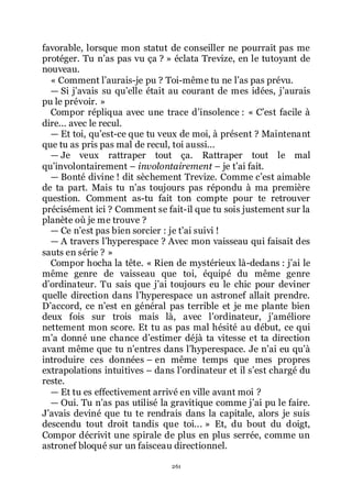 261
favorable, lorsque mon statut de conseiller ne pourrait pas me
protéger. Tu nřas pas vu ça ? » éclata Trevize, en le tutoyant de
nouveau.
« Comment lřaurais-je pu ? Toi-même tu ne lřas pas prévu.
ŕ Si jřavais su quřelle était au courant de mes idées, jřaurais
pu le prévoir. »
Compor répliqua avec une trace dřinsolence : « Cřest facile à
dire... avec le recul.
ŕ Et toi, quřest-ce que tu veux de moi, à présent ? Maintenant
que tu as pris pas mal de recul, toi aussi...
ŕ Je veux rattraper tout ça. Rattraper tout le mal
quřinvolontairement Ŕ involontairement Ŕ je třai fait.
ŕ Bonté divine ! dit sèchement Trevize. Comme cřest aimable
de ta part. Mais tu nřas toujours pas répondu à ma première
question. Comment as-tu fait ton compte pour te retrouver
précisément ici ? Comment se fait-il que tu sois justement sur la
planète où je me trouve ?
ŕ Ce nřest pas bien sorcier : je třai suivi !
ŕ A travers lřhyperespace ? Avec mon vaisseau qui faisait des
sauts en série ? »
Compor hocha la tête. « Rien de mystérieux là-dedans : jřai le
même genre de vaisseau que toi, équipé du même genre
dřordinateur. Tu sais que jřai toujours eu le chic pour deviner
quelle direction dans lřhyperespace un astronef allait prendre.
Dřaccord, ce nřest en général pas terrible et je me plante bien
deux fois sur trois mais là, avec lřordinateur, jřaméliore
nettement mon score. Et tu as pas mal hésité au début, ce qui
mřa donné une chance dřestimer déjà ta vitesse et ta direction
avant même que tu nřentres dans lřhyperespace. Je nřai eu quřà
introduire ces données Ŕ en même temps que mes propres
extrapolations intuitives Ŕ dans lřordinateur et il sřest chargé du
reste.
ŕ Et tu es effectivement arrivé en ville avant moi ?
ŕ Oui. Tu nřas pas utilisé la gravitique comme jřai pu le faire.
Jřavais deviné que tu te rendrais dans la capitale, alors je suis
descendu tout droit tandis que toi... » Et, du bout du doigt,
Compor décrivit une spirale de plus en plus serrée, comme un
astronef bloqué sur un faisceau directionnel.
 