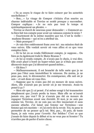 262
« Tu as couru le risque de te faire coincer par les autorités
seychelloises ?
ŕ Ben... » Le visage de Compor sřéclaira dřun sourire au
charme indéniable et Trevize se sentit presque y succomber.
Compor expliqua : « Je ne suis pas tout le temps ni
systématiquement un pleutre. »
Trevize se durcit de nouveau pour demander : « Comment as-
tu bien fait ton compte pour avoir un vaisseau comme le mien ?
ŕ Exactement de la même manière que toi. Cřest la vieille Ŕ
madame Branno Ŕ qui mřen a attribué un.
ŕ Mais pourquoi ?
ŕ Je vais être entièrement franc avec toi : ma mission était de
vous suivre. Elle voulait savoir où vous alliez et ce que vous
comptiez faire.
ŕ Et tu lui en as rendu fidèlement compte, je suppose... Ou
bien as-tu également trahi le Maire Branno ?
ŕ Je lui ai rendu compte. Je nřavais pas le choix, à vrai dire.
Elle avait placé à bord un hyper-relais que je nřétais pas censé
découvrir mais que jřai découvert quand même...
ŕ Eh bien ?
ŕ Malheureusement, il est branché de telle sorte que je ne
peux pas lřôter sans immobiliser le vaisseau. Du moins, je ne
peux pas, moi, le déconnecter. En conséquence, elle sait où je
suis Ŕ et sait donc où vous êtes.
ŕ Suppose que tu nřaies pas été en mesure de nous suivre.
Alors, elle nřaurait pas pu savoir où je me trouvais. Avais-tu
pensé à ça ?
ŕ Bien sûr que jřy ai pensé. Jřai même songé à lui transmettre
simplement que jřavais perdu ta trace. Mais elle ne mřaurait
jamais cru, pas vrai ? Et je nřaurais pas été en mesure de
regagner Terminus avant une éternité. Et moi, je ne suis pas
comme toi, Trevize. Je ne suis pas un être insouciant et sans
aucune attache. Jřai laissé une femme sur Terminus Ŕ une
femme qui est enceinte Ŕ et jřai envie de la revoir. Toi, tu peux te
permettre de ne penser quřà toi. Moi, pas... Et puis, de toute
façon, je suis venu pour třavertir. Par Seldon ! Cřest ce que
jřessaie de faire depuis le début et tu ne veux pas mřécouter ! Tu
nřarrêtes pas de parler dřautre chose.
 