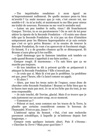 263
ŕ Tes inquiétudes soudaines à mon égard ne
mřimpressionnent nullement. De quelle menace peux-tu bien
mřavertir ? La seule menace que je voie, cřest encore toi, me
semble-t-il : tu mřas trahi, et maintenant tu me files pour mieux
me trahir de nouveau. Personne ne me veut le moindre mal.
ŕ Laisse un peu tomber le mélo, vieux ! dit franchement
Compor. Trevize, tu es un paratonnerre ! On se sert de toi pour
attirer la riposte de la Seconde Fondation Ŕ sřil existe une chose
telle que la Seconde Fondation. Je nřai pas un don dřintuition
uniquement pour les filatures hyperspatiales et je suis certain
que cřest ce quřa prévu Branno : si tu essaies de trouver la
Seconde Fondation, ils vont sřen apercevoir et forcément réagir.
Ce faisant, il y a de grandes chances quřils se démasquent. Et
Branno nřaura plus quřà les cueillir.
ŕ Quel dommage que ta fameuse intuition soit tombée en
rade quand Branno sřapprêtait à me faire arrêter... »
Compor rougit. Il marmonna : « Tu sais bien que ça ne
marche pas toujours.
ŕ Et ton intuition te dit à présent quřelle se préparerait à
attaquer la Seconde Fondation ? Elle nřoserait pas.
ŕ Je crois que si. Mais là nřest pas le problème. Le problème
est que, pour lřheure, elle třa lancé comme un appât.
ŕ Et alors ?
ŕ Alors, par tous les trous noirs de lřespace, cesse donc de
chercher cette Seconde Fondation ! Branno se fiche bien que tu
te fasses tuer mais pas moi. Je ne mřen fiche pas du tout, je me
sens responsable.
ŕ Je suis touché, dit Trevize, glacial. Mais il se trouve que je
suis justement sur un autre coup, en ce moment.
ŕ Comment ça ?
ŕ Pelorat et moi, nous sommes sur les traces de la Terre, la
planète que certains considèrent comme le berceau de
lřhumanité. Nřest-ce pas, Janov ? »
Lřintéressé opina du bonnet. « Oui, cřest une recherche
purement scientifique, à laquelle je mřintéresse depuis fort
longtemps. »
Compor resta quelques instants ahuri. Puis il sřétonna :
« Chercher la Terre ? Mais pour quoi faire ?
 