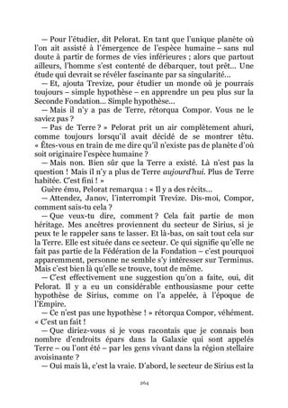 264
ŕ Pour lřétudier, dit Pelorat. En tant que lřunique planète où
lřon ait assisté à lřémergence de lřespèce humaine Ŕ sans nul
doute à partir de formes de vies inférieures ; alors que partout
ailleurs, lřhomme sřest contenté de débarquer, tout prêt... Une
étude qui devrait se révéler fascinante par sa singularité...
ŕ Et, ajouta Trevize, pour étudier un monde où je pourrais
toujours Ŕ simple hypothèse Ŕ en apprendre un peu plus sur la
Seconde Fondation... Simple hypothèse...
ŕ Mais il nřy a pas de Terre, rétorqua Compor. Vous ne le
saviez pas ?
ŕ Pas de Terre ? » Pelorat prit un air complètement ahuri,
comme toujours lorsquřil avait décidé de se montrer têtu.
« Êtes-vous en train de me dire quřil nřexiste pas de planète dřoù
soit originaire lřespèce humaine ?
ŕ Mais non. Bien sûr que la Terre a existé. Là nřest pas la
question ! Mais il nřy a plus de Terre aujourd’hui. Plus de Terre
habitée. Cřest fini ! »
Guère ému, Pelorat remarqua : « Il y a des récits...
ŕ Attendez, Janov, lřinterrompit Trevize. Dis-moi, Compor,
comment sais-tu cela ?
ŕ Que veux-tu dire, comment ? Cela fait partie de mon
héritage. Mes ancêtres proviennent du secteur de Sirius, si je
peux te le rappeler sans te lasser. Et là-bas, on sait tout cela sur
la Terre. Elle est située dans ce secteur. Ce qui signifie quřelle ne
fait pas partie de la Fédération de la Fondation Ŕ cřest pourquoi
apparemment, personne ne semble sřy intéresser sur Terminus.
Mais cřest bien là quřelle se trouve, tout de même.
ŕ Cřest effectivement une suggestion quřon a faite, oui, dit
Pelorat. Il y a eu un considérable enthousiasme pour cette
hypothèse de Sirius, comme on lřa appelée, à lřépoque de
lřEmpire.
ŕ Ce nřest pas une hypothèse ! » rétorqua Compor, véhément.
« Cřest un fait !
ŕ Que diriez-vous si je vous racontais que je connais bon
nombre dřendroits épars dans la Galaxie qui sont appelés
Terre Ŕ ou lřont été Ŕ par les gens vivant dans la région stellaire
avoisinante ?
ŕ Oui mais là, cřest la vraie. Dřabord, le secteur de Sirius est la
 