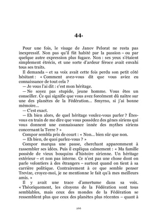 266
44.
Pour une fois, le visage de Janov Pelorat ne resta pas
inexpressif. Non pas quřil fût habité par la passion Ŕ ou par
quelque autre expression plus fugace. Non : ses yeux sřétaient
simplement étrécis, et une sorte dřardeur féroce avait envahi
tous ses traits.
Il demanda Ŕ et sa voix avait cette fois perdu son petit côté
hésitant : « Comment avez-vous dit que vous aviez eu
connaissance de tout cela ?
ŕ Je vous lřai dit : cřest mon héritage.
ŕ Ne soyez pas stupide, jeune homme. Vous êtes un
conseiller. Ce qui signifie que vous avez forcément dû naître sur
une des planètes de la Fédération... Smyrno, si jřai bonne
mémoire...
ŕ Cřest exact.
ŕ Eh bien alors, de quel héritage voulez-vous parler ? Êtes-
vous en train de me dire que vous possédez des gènes siriens qui
vous donnent une connaissance innée des mythes siriens
concernant la Terre ? »
Compor sembla pris de court : « Non... bien sûr que non.
ŕ Eh bien, de quoi parlez-vous ? »
Compor marqua une pause, cherchant apparemment à
rassembler ses idées. Puis il expliqua calmement : « Ma famille
possède de vieux bouquins dřhistoire sirienne. Un héritage
extérieur Ŕ et non pas interne. Ce nřest pas une chose dont on
parle volontiers à des étrangers Ŕ surtout quand on tient à sa
carrière politique. Contrairement à ce que semble penser
Trevize, croyez-moi, je ne mentionne le fait quřà mes meilleurs
amis. »
Il y avait une trace dřamertume dans sa voix.
« Théoriquement, les citoyens de la Fédération sont tous
semblables, mais ceux des mondes de la Fédération se
ressemblent plus que ceux des planètes plus récentes Ŕ quant à
 