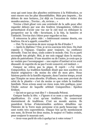 267
ceux qui sont issus des planètes extérieures à la Fédération, ce
sont encore eux les plus dissemblables. Mais peu importe... En
dehors de mes lectures, jřai déjà eu lřoccasion de visiter des
mondes anciens... Trevize... eh, reviens... »
Trevize sřétait glissé vers une extrémité de la salle pour aller
regarder dehors par une des fenêtres triangulaires. Celles-ci
permettaient dřavoir une vue sur le ciel tout en réduisant la
perspective sur la ville Ŕ favorisant, à la fois, la lumière et
lřintimité. Trevize dut sřétirer pour regarder en bas.
Il retraversa la pièce vide : « Intéressant comme dessin, ces
fenêtres. On mřa appelé, conseiller ?
ŕ Oui. Tu te souviens de mon voyage de fin dřétudes ?
ŕ Après le diplôme ? Oui, je mřen souviens très bien. On était
copains à lřépoque. Copains pour toujours. La confiance
éternelle. Tous les deux, seuls contre le monde. Oui. Tu es parti
accomplir ton périple. Moi, je me suis engagé dans la marine,
plein de patriotisme. Dřune manière ou de lřautre, je crois que je
ne voulais pas třaccompagner Ŕ une espèce dřinstinct mřen avait
dissuadé. Je regrette de ne pas lřavoir conservé, cet instinct. »
Compor ne releva pas la pique. Il reprit : « Jřai visité
Comporellon. La tradition familiale disait que mes ancêtres en
étaient originaires Ŕ du moins du côté de mon père. Nous
faisions partie de la famille régnante, dans lřancien temps, avant
que lřEmpire ne nous absorbe. Dřailleurs, mon nom provient de
celui de la planète Ŕ cřest du moins ce que relate la tradition
familiale. Nous avions aussi un vieux nom, très poétique, pour
lřétoile autour de laquelle orbitait Comporellon : Epsilon
Eridani.
ŕ Quřest-ce que ça veut dire ? » demanda Pelorat.
Compor hocha la tête. « Jřignore si ce nom a une quelconque
signification. Ce nřest quřune tradition. Ils conservent
énormément de traditions. Cřest un monde ancien. Ils
possèdent là-bas dřinterminables archives détaillées sur
lřhistoire de la Terre mais personne nřen parle beaucoup : ils
sont restés très superstitieux. Chaque fois quřils mentionnent
son nom, ils lèvent les deux mains, le majeur et lřindex croisés,
pour conjurer le mauvais sort.
ŕ Avez-vous parlé de cela à quelquřun à votre retour ?
 