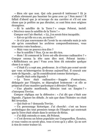 268
ŕ Bien sûr que non. Qui cela pouvait-il intéresser ? Et je
nřallais sûrement pas bassiner les gens avec ça ! Non merci ! Il
fallait dřabord que je mřoccupe de ma carrière et sřil est une
chose que je préfère ne pas ébruiter, ce sont bien mes origines
étrangères.
ŕ Et le satellite de la Terre ? » coupa Pelorat, incisif.
« Décrivez-nous le satellite de la Terre ! »
Compor eut lřair éberlué. « Là, jřen serais bien incapable.
ŕ Est-ce quřelle en a un, au moins ?
ŕ Je nřai pas souvenance de lřavoir lu ou entendu mais je suis
sûr quřen consultant les archives comporelloniennes, vous
trouveriez votre bonheur...
ŕ Mais vous ne pouvez rien dire ?
ŕ Sur le satellite ? Non. Ça ne me dit rien.
ŕ Hem ! Et comment la Terre est-elle devenue radioactive ? »
Compor secoua la tête sans dire mot. Pelorat insista :
« Réfléchissez un peu ! Vous avez bien dû entendre quelque
chose à ce sujet.
ŕ Cřétait il y a sept ans, professeur. Je nřétais pas censé savoir
que vous mřinterrogeriez là-dessus aujourdřhui. Il courait une
sorte de légende... quřils considéraient comme historique...
ŕ Quelle était cette légende ?
ŕ La Terre était radioactive Ŕ frappée dřostracisme,
dédaignée par lřEmpire, se dépeuplant lentement Ŕ et elle se
préparait dřune manière quelconque à détruire lřEmpire.
ŕ Une planète moribonde, détruire tout un Empire ? »
sřinterposa Trevize.
Compor répliqua sur la défensive : « Jřai dit que cřétait une
légende. Jřignore les détails. Je sais que dans lřhistoire on citait
Bel Arvardan.
ŕ Qui était-ce ? demanda Trevize.
ŕ Un personnage historique. Jřai cherché : cřest un brave
archéologue des tout premiers temps de lřEmpire qui soutenait
que la Terre était située dans le secteur de Sirius.
ŕ Jřai déjà entendu ce nom, dit Pelorat.
ŕ Cřest devenu un héros populaire sur Comporellon. Écoutez,
si vous voulez en savoir plus, vous nřavez quřà y aller. Ça ne sert
à rien de rester traîner ici.
 