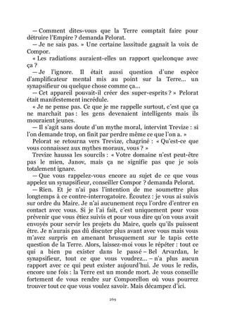 269
ŕ Comment dites-vous que la Terre comptait faire pour
détruire lřEmpire ? demanda Pelorat.
ŕ Je ne sais pas. » Une certaine lassitude gagnait la voix de
Compor.
« Les radiations auraient-elles un rapport quelconque avec
ça ?
ŕ Je lřignore. Il était aussi question dřune espèce
dřamplificateur mental mis au point sur la Terre... un
synapsifieur ou quelque chose comme ça...
ŕ Cet appareil pouvait-il créer des super-esprits ? » Pelorat
était manifestement incrédule.
« Je ne pense pas. Ce que je me rappelle surtout, cřest que ça
ne marchait pas : les gens devenaient intelligents mais ils
mouraient jeunes.
ŕ Il sřagit sans doute dřun mythe moral, intervint Trevize : si
lřon demande trop, on finit par perdre même ce que lřon a. »
Pelorat se retourna vers Trevize, chagriné : « Quřest-ce que
vous connaissez aux mythes moraux, vous ? »
Trevize haussa les sourcils : « Votre domaine nřest peut-être
pas le mien, Janov, mais ça ne signifie pas que je sois
totalement ignare.
ŕ Que vous rappelez-vous encore au sujet de ce que vous
appelez un synapsifieur, conseiller Compor ? demanda Pelorat.
ŕ Rien. Et je nřai pas lřintention de me soumettre plus
longtemps à ce contre-interrogatoire. Écoutez : je vous ai suivis
sur ordre du Maire. Je nřai aucunement reçu lřordre dřentrer en
contact avec vous. Si je lřai fait, cřest uniquement pour vous
prévenir que vous étiez suivis et pour vous dire quřon vous avait
envoyés pour servir les projets du Maire, quels quřils puissent
être. Je nřaurais pas dû discuter plus avant avec vous mais vous
mřavez surpris en amenant brusquement sur le tapis cette
question de la Terre. Alors, laissez-moi vous le répéter : tout ce
qui a bien pu exister dans le passé Ŕ Bel Arvardan, le
synapsifieur, tout ce que vous voudrez... Ŕ nřa plus aucun
rapport avec ce qui peut exister aujourdřhui. Je vous le redis,
encore une fois : la Terre est un monde mort. Je vous conseille
fortement de vous rendre sur Comporellon où vous pourrez
trouver tout ce que vous voulez savoir. Mais décampez dřici.
 