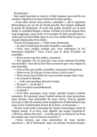 27
Et pourtant...
Son esprit tournait en rond et nřétait toujours pas sorti de ces
ornières répétitives lorsquřentrèrent les deux gardes.
« Vous allez devoir nous suivre, conseiller », dit le supérieur
hiérarchique sur un ton de froide gravité. Son insigne indiquait
le grade de lieutenant. Il avait une petite cicatrice sur la joue
droite et semblait fatigué, comme sřil était à la tâche depuis bien
trop longtemps, sans avoir eu lřoccasion de faire grand-chose Ŕ
ainsi quřil est prévisible dans le cas dřun soldat dont le pays est
en paix depuis plus dřun siècle.
Trevize ne bougea pas : « Votre nom, lieutenant.
ŕ Je suis le lieutenant Evander Sopellor, conseiller.
ŕ Vous vous rendez compte que vous enfreignez la loi,
lieutenant Sopellor ? Vous nřavez pas le droit dřarrêter un
conseiller.
ŕ Nous avons reçu des ordres, monsieur.
ŕ Peu importe. On ne peut pas vous avoir ordonné dřarrêter
un conseiller. Vous devez être bien conscient que vous risquez la
cour martiale.
ŕ Vous nřêtes pas arrêté, conseiller, remarqua le lieutenant.
ŕ Dans ce cas, je nřai pas à vous suivre, nřest-ce pas ?
ŕ Nous avons reçu lřordre de vous escorter jusque chez vous.
ŕ Je connais le chemin.
ŕ ... et de vous protéger durant le trajet.
ŕ De quoi ?... ou de qui ?
ŕ Dřun éventuel rassemblement.
ŕ A minuit ?
ŕ Cřest bien pourquoi nous avons attendu jusquřà minuit,
monsieur. Et à présent, dans lřintérêt même de votre protection,
nous devons vous demander de nous suivre. Puis-je ajouter
(non pas à titre de menace mais simplement dřinformation) que
nous avons lřautorisation dřuser de la force, si nécessaire. »
Trevize avait certes remarqué les fouets neuroniques dont ils
étaient armés. Il se leva, avec dignité, du moins lřespérait-il.
« Eh bien, allons chez moi Ŕ à moins que je ne découvre au bout
du compte que vous mřamenez en prison ?
ŕ Nous nřavons pas reçu instruction de vous mentir,
monsieur », dit le lieutenant, dans un sursaut dřamour-propre.
 
