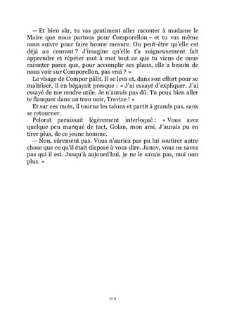 270
ŕ Et bien sûr, tu vas gentiment aller raconter à madame le
Maire que nous partons pour Comporellon Ŕ et tu vas même
nous suivre pour faire bonne mesure. Ou peut-être quřelle est
déjà au courant ? Jřimagine quřelle třa soigneusement fait
apprendre et répéter mot à mot tout ce que tu viens de nous
raconter parce que, pour accomplir ses plans, elle a besoin de
nous voir sur Comporellon, pas vrai ? »
Le visage de Compor pâlit. Il se leva et, dans son effort pour se
maîtriser, il en bégayait presque : « Jřai essayé dřexpliquer. Jřai
essayé de me rendre utile. Je nřaurais pas dû. Tu peux bien aller
te flanquer dans un trou noir, Trevize ! »
Et sur ces mots, il tourna les talons et partit à grands pas, sans
se retourner.
Pelorat paraissait légèrement interloqué : « Vous avez
quelque peu manqué de tact, Golan, mon ami. Jřaurais pu en
tirer plus, de ce jeune homme.
ŕ Non, sûrement pas. Vous nřauriez pas pu lui soutirer autre
chose que ce quřil était disposé à vous dire. Janov, vous ne savez
pas qui il est. Jusquřà aujourdřhui, je ne le savais pas, moi non
plus. »
 