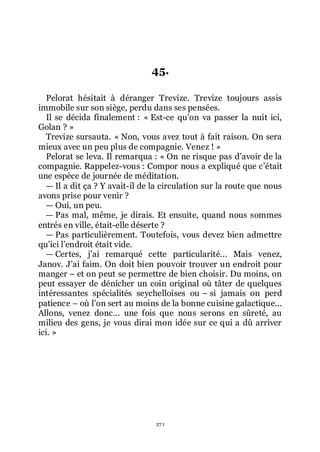 271
45.
Pelorat hésitait à déranger Trevize. Trevize toujours assis
immobile sur son siège, perdu dans ses pensées.
Il se décida finalement : « Est-ce quřon va passer la nuit ici,
Golan ? »
Trevize sursauta. « Non, vous avez tout à fait raison. On sera
mieux avec un peu plus de compagnie. Venez ! »
Pelorat se leva. Il remarqua : « On ne risque pas dřavoir de la
compagnie. Rappelez-vous : Compor nous a expliqué que cřétait
une espèce de journée de méditation.
ŕ Il a dit ça ? Y avait-il de la circulation sur la route que nous
avons prise pour venir ?
ŕ Oui, un peu.
ŕ Pas mal, même, je dirais. Et ensuite, quand nous sommes
entrés en ville, était-elle déserte ?
ŕ Pas particulièrement. Toutefois, vous devez bien admettre
quřici lřendroit était vide.
ŕ Certes, jřai remarqué cette particularité... Mais venez,
Janov. Jřai faim. On doit bien pouvoir trouver un endroit pour
manger Ŕ et on peut se permettre de bien choisir. Du moins, on
peut essayer de dénicher un coin original où tâter de quelques
intéressantes spécialités seychelloises ou Ŕ si jamais on perd
patience Ŕ où lřon sert au moins de la bonne cuisine galactique...
Allons, venez donc... une fois que nous serons en sûreté, au
milieu des gens, je vous dirai mon idée sur ce qui a dû arriver
ici. »
 