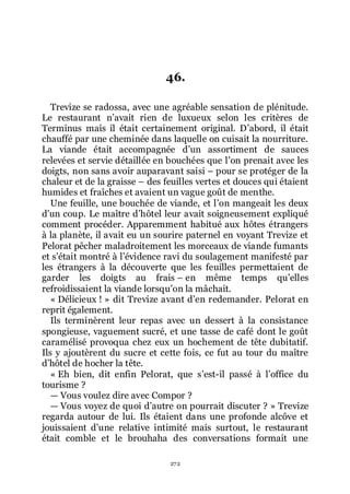 272
46.
Trevize se radossa, avec une agréable sensation de plénitude.
Le restaurant nřavait rien de luxueux selon les critères de
Terminus mais il était certainement original. Dřabord, il était
chauffé par une cheminée dans laquelle on cuisait la nourriture.
La viande était accompagnée dřun assortiment de sauces
relevées et servie détaillée en bouchées que lřon prenait avec les
doigts, non sans avoir auparavant saisi Ŕ pour se protéger de la
chaleur et de la graisse Ŕ des feuilles vertes et douces qui étaient
humides et fraîches et avaient un vague goût de menthe.
Une feuille, une bouchée de viande, et lřon mangeait les deux
dřun coup. Le maître dřhôtel leur avait soigneusement expliqué
comment procéder. Apparemment habitué aux hôtes étrangers
à la planète, il avait eu un sourire paternel en voyant Trevize et
Pelorat pêcher maladroitement les morceaux de viande fumants
et sřétait montré à lřévidence ravi du soulagement manifesté par
les étrangers à la découverte que les feuilles permettaient de
garder les doigts au frais Ŕ en même temps quřelles
refroidissaient la viande lorsquřon la mâchait.
« Délicieux ! » dit Trevize avant dřen redemander. Pelorat en
reprit également.
Ils terminèrent leur repas avec un dessert à la consistance
spongieuse, vaguement sucré, et une tasse de café dont le goût
caramélisé provoqua chez eux un hochement de tête dubitatif.
Ils y ajoutèrent du sucre et cette fois, ce fut au tour du maître
dřhôtel de hocher la tête.
« Eh bien, dit enfin Pelorat, que sřest-il passé à lřoffice du
tourisme ?
ŕ Vous voulez dire avec Compor ?
ŕ Vous voyez de quoi dřautre on pourrait discuter ? » Trevize
regarda autour de lui. Ils étaient dans une profonde alcôve et
jouissaient dřune relative intimité mais surtout, le restaurant
était comble et le brouhaha des conversations formait une
 