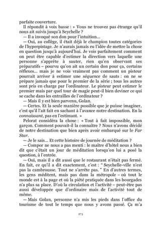 273
parfaite couverture.
Il répondit à voix basse : » Vous ne trouvez pas étrange quřil
nous ait suivis jusquřà Seychelle ?
ŕ Il a invoqué son don pour lřintuition...
ŕ Oui, au collège, il était déjà le champion toutes catégories
de lřhyperpistage. Je nřaurais jamais eu lřidée de mettre la chose
en question jusquřà aujourdřhui. Je vois parfaitement comment
on peut être capable dřestimer la direction vers laquelle une
personne sřapprête à sauter, rien quřen observant ses
préparatifs Ŕ pourvu quřon ait un certain don pour ça, certains
réflexes... mais je ne vois vraiment pas comment un pisteur
pourrait arriver à estimer une séquence de sauts : on ne se
prépare jamais que pour le premier de la série ; tous les autres
sont pris en charge par lřordinateur. Le pisteur peut estimer le
premier mais par quel tour de magie peut-il bien deviner ce qui
se cache dans les entrailles de lřordinateur ?
ŕ Mais il y est bien parvenu, Golan.
ŕ Certes. Et la seule manière possible que je puisse imaginer,
cřest quřil lřait fait en sachant à lřavance notre destination. En la
connaissant, pas en lřestimant. »
Pelorat considéra la chose : « Tout à fait impossible, mon
garçon. Comment pouvait-il la connaître ? Nous nřavons décidé
de notre destination que bien après avoir embarqué sur le Far
Star.
ŕ Je le sais... Et cette histoire de journée de méditation ?
ŕ Compor ne nous a pas menti : le maître dřhôtel nous a bien
dit que cřétait un jour de méditation lorsquřon lui a posé la
question, à lřentrée.
ŕ Oui, mais il a dit aussi que le restaurant nřétait pas fermé.
En fait, ce quřil a dit exactement, cřest : Ŗ Seychelle-ville nřest
pas la cambrousse. Tout ne sřarrête pas. ŗ En dřautres termes,
les gens méditent, mais pas dans la métropole Ŕ où tout le
monde est à la page et où la piété pratiquée dans les bourgades
nřa plus sa place. Dřoù la circulation et lřactivité Ŕ peut-être pas
aussi développée que dřordinaire mais de lřactivité tout de
même.
ŕ Mais Golan, personne nřa mis les pieds dans lřoffice du
tourisme de tout le temps que nous y avons passé. Ça mřa
 