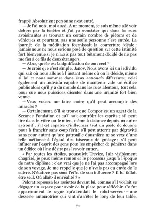 274
frappé. Absolument personne nřest entré.
ŕ Je lřai noté, moi aussi. A un moment, je suis même allé voir
dehors par la fenêtre et jřai pu constater que dans les rues
avoisinantes se trouvait un certain nombre de piétons et de
véhicules et pourtant, pas une seule personne nřest entrée. La
journée de la méditation fournissait la couverture idéale :
jamais nous ne nous serions posé de question sur cette intimité
fort bienvenue si je nřavais pas tout bêtement décidé de ne pas
me fier à ce fils de deux étrangers.
ŕ Alors, quelle est la signification de tout ceci ?
ŕ Je crois que cřest simple, Janov. Nous avons ici un individu
qui sait où nous allons à lřinstant même où on le décide, même
si lui et nous sommes dans deux astronefs différents ; voici
également un individu capable de maintenir vide un édifice
public alors quřil y a du monde dans les rues alentour, tout cela
pour que nous puissions discuter dans une intimité fort bien
venue.
ŕ Vous voulez me faire croire quřil peut accomplir des
miracles ?
ŕ Certainement. Sřil se trouve que Compor est un agent de la
Seconde Fondation et quřil sait contrôler les esprits ; sřil peut
lire dans le vôtre ou le mien, même à distance depuis un autre
astronef ; sřil est capable dřinfluencer tout un poste de douane
pour le franchir sans coup férir ; sřil peut atterrir par dégravité
sans pour autant quřune patrouille douanière ne se vexe dřune
telle méfiance à lřégard des faisceaux de guidage ; sřil peut
influer sur lřesprit des gens pour les empêcher de pénétrer dans
un édifice où il ne désire pas les voir entrer...
« Par toutes les étoiles, poursuivit Trevize, lřair visiblement
chagriné, je peux même remonter le processus jusquřà lřépoque
de notre diplôme : cřest vrai que je ne lřai pas accompagné lors
de son voyage. Je me rappelle que je nřavais pas eu envie de le
suivre. Nřétait-ce pas sous lřeffet de son influence ? Il lui fallait
être seul. Où allait-il en réalité ? »
Pelorat repoussa les assiettes devant lui, comme sřil voulait se
dégager un espace pour avoir de la place pour réfléchir. Ce fut
apparemment le signe quřattendait le robot-serveur Ŕ une
desserte automotrice qui vint sřarrêter le long de leur table,
 