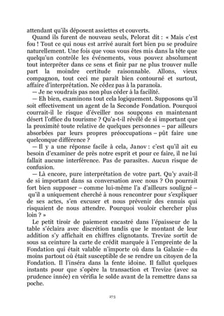 275
attendant quřils déposent assiettes et couverts.
Quand ils furent de nouveau seuls, Pelorat dit : « Mais cřest
fou ! Tout ce qui nous est arrivé aurait fort bien pu se produire
naturellement. Une fois que vous vous êtes mis dans la tête que
quelquřun contrôle les événements, vous pouvez absolument
tout interpréter dans ce sens et finir par ne plus trouver nulle
part la moindre certitude raisonnable. Allons, vieux
compagnon, tout ceci me paraît bien contourné et surtout,
affaire dřinterprétation. Ne cédez pas à la paranoïa.
ŕ Je ne voudrais pas non plus céder à la facilité.
ŕ Eh bien, examinons tout cela logiquement. Supposons quřil
soit effectivement un agent de la Seconde Fondation. Pourquoi
courrait-il le risque dřéveiller nos soupçons en maintenant
désert lřoffice du tourisme ? Quřa-t-il révélé de si important que
la proximité toute relative de quelques personnes Ŕ par ailleurs
absorbées par leurs propres préoccupations Ŕ pût faire une
quelconque différence ?
ŕ Il y a une réponse facile à cela, Janov : cřest quřil ait eu
besoin dřexaminer de près notre esprit et pour ce faire, il ne lui
fallait aucune interférence. Pas de parasites. Aucun risque de
confusion.
ŕ Là encore, pure interprétation de votre part. Quřy avait-il
de si important dans sa conversation avec nous ? On pourrait
fort bien supposer Ŕ comme lui-même lřa dřailleurs souligné Ŕ
quřil a uniquement cherché à nous rencontrer pour sřexpliquer
de ses actes, sřen excuser et nous prévenir des ennuis qui
risquaient de nous attendre. Pourquoi vouloir chercher plus
loin ? »
Le petit tiroir de paiement encastré dans lřépaisseur de la
table sřéclaira avec discrétion tandis que le montant de leur
addition sřy affichait en chiffres clignotants. Trevize sortit de
sous sa ceinture la carte de crédit marquée à lřempreinte de la
Fondation qui était valable nřimporte où dans la Galaxie Ŕ du
moins partout où était susceptible de se rendre un citoyen de la
Fondation. Il lřinséra dans la fente idoine. Il fallut quelques
instants pour que sřopère la transaction et Trevize (avec sa
prudence innée) en vérifia le solde avant de la remettre dans sa
poche.
 