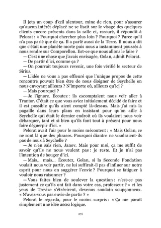 276
Il jeta un coup dřœil alentour, mine de rien, pour sřassurer
quřaucun intérêt déplacé ne se lisait sur le visage des quelques
clients encore présents dans la salle et, rassuré, il répondit à
Pelorat : « Pourquoi chercher plus loin ? Pourquoi ? Parce quřil
nřa pas parlé que de ça. Il a parlé aussi de la Terre. Il nous a dit
que cřétait une planète morte puis nous a instamment poussés à
nous rendre sur Comporellon. Est-ce que nous allons le faire ?
ŕ Cřest une chose que jřavais envisagée, Golan, admit Pelorat.
ŕ De partir dřici, comme ça ?
ŕ On pourrait toujours revenir, une fois vérifié le secteur de
Sirius.
ŕ Lřidée ne vous a pas effleuré que lřunique propos de cette
rencontre pouvait bien être de nous éloigner de Seychelle en
nous envoyant ailleurs ? Nřimporte où, ailleurs quřici ?
ŕ Mais pourquoi ?
ŕ Je lřignore. Écoutez : ils escomptaient nous voir aller à
Trantor. Cřétait ce que vous aviez initialement décidé de faire et
il est possible quřils aient compté là-dessus. Mais jřai mis la
pagaille dans leurs plans en insistant pour quřon aille à
Seychelle qui était le dernier endroit où ils voulaient nous voir
débarquer, tant et si bien quřils font tout à présent pour nous
faire déguerpir dřici. »
Pelorat avait lřair pour le moins mécontent : « Mais Golan, ce
ne sont là que des phrases. Pourquoi diantre ne voudraient-ils
pas de nous à Seychelle ?
ŕ Je nřen sais rien, Janov. Mais pour moi, ça me suffit de
savoir quřils ne nous veulent pas : je reste. Et je nřai pas
lřintention de bouger dřici.
ŕ Mais... mais... Écoutez, Golan, si la Seconde Fondation
voulait nous voir partir, ne lui suffirait-il pas dřinfluer sur notre
esprit pour nous en suggérer lřenvie ? Pourquoi se fatiguer à
vouloir nous raisonner ?
ŕ Vous faites bien de soulever la question : nřest-ce pas
justement ce quřils ont fait dans votre cas, professeur ? » et les
yeux de Trevize sřétrécirent, devenus soudain soupçonneux.
« Nřavez-vous pas envie de partir ? »
Pelorat le regarda, pour le moins surpris : « Ça me paraît
simplement une idée assez logique.
 