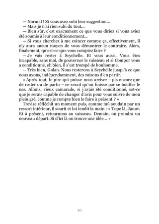 277
ŕ Normal ! Si vous avez subi leur suggestion...
ŕ Mais je nřai rien subi du tout...
ŕ Bien sûr, cřest exactement ce que vous diriez si vous aviez
été soumis à leur conditionnement...
ŕ Si vous cherchez à me coincer comme ça, effectivement, il
nřy aura aucun moyen de vous démontrer le contraire. Alors,
finalement, quřest-ce que vous comptez faire ?
ŕ Je vais rester à Seychelle. Et vous aussi. Vous êtes
incapable, sans moi, de gouverner le vaisseau et si Compor vous
a conditionné, eh bien, il sřest trompé de bonhomme.
ŕ Très bien, Golan. Nous resterons à Seychelle jusquřà ce que
nous ayons, indépendamment, des raisons dřen partir.
« Après tout, le pire qui puisse nous arriver Ŕ pis encore que
de rester ou de partir Ŕ ce serait quřon finisse par se bouffer le
nez. Allons, vieux camarade, si jřavais été conditionné, est-ce
que je serais capable de changer dřavis pour vous suivre de mon
plein gré, comme je compte bien le faire à présent ? »
Trevize réfléchit un moment puis, comme mû soudain par un
ressort intérieur, il sourit et lui tendit la main : « Tope là, Janov.
Et à présent, retournons au vaisseau. Demain, on prendra un
nouveau départ. Si dřici là on trouve une idée... »
 