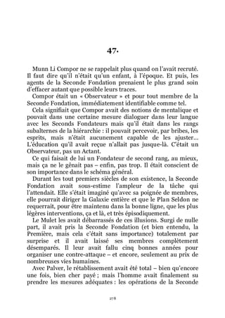 278
47.
Munn Li Compor ne se rappelait plus quand on lřavait recruté.
Il faut dire quřil nřétait quřun enfant, à lřépoque. Et puis, les
agents de la Seconde Fondation prenaient le plus grand soin
dřeffacer autant que possible leurs traces.
Compor était un « Observateur » et pour tout membre de la
Seconde Fondation, immédiatement identifiable comme tel.
Cela signifiait que Compor avait des notions de mentalique et
pouvait dans une certaine mesure dialoguer dans leur langue
avec les Seconds Fondateurs mais quřil était dans les rangs
subalternes de la hiérarchie : il pouvait percevoir, par bribes, les
esprits, mais nřétait aucunement capable de les ajuster...
Lřéducation quřil avait reçue nřallait pas jusque-là. Cřétait un
Observateur, pas un Actant.
Ce qui faisait de lui un Fondateur de second rang, au mieux,
mais ça ne le gênait pas Ŕ enfin, pas trop. Il était conscient de
son importance dans le schéma général.
Durant les tout premiers siècles de son existence, la Seconde
Fondation avait sous-estime lřampleur de la tâche qui
lřattendait. Elle sřétait imaginé quřavec sa poignée de membres,
elle pourrait diriger la Galaxie entière et que le Plan Seldon ne
requerrait, pour être maintenu dans la bonne ligne, que les plus
légères interventions, ça et là, et très épisodiquement.
Le Mulet les avait débarrassés de ces illusions. Surgi de nulle
part, il avait pris la Seconde Fondation (et bien entendu, la
Première, mais cela cřétait sans importance) totalement par
surprise et il avait laissé ses membres complètement
désemparés. Il leur avait fallu cinq bonnes années pour
organiser une contre-attaque Ŕ et encore, seulement au prix de
nombreuses vies humaines.
Avec Palver, le rétablissement avait été total Ŕ bien quřencore
une fois, bien cher payé ; mais lřhomme avait finalement su
prendre les mesures adéquates : les opérations de la Seconde
 
