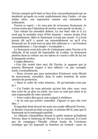 28
Trevize comprit quřil était en face dřun vrai professionnel qui ne
mentirait quřaprès en avoir explicitement reçu lřordre Ŕ et que
même alors, son expression comme son intonation le
trahiraient.
Trevize se reprit : « Je vous prie de mřexcuser, lieutenant. Je
nřavais certes pas lřintention de mettre votre parole en doute. »
Une voiture les attendait dehors. La rue était vide et il nřy
avait pas la moindre trace dřêtre humain Ŕ encore moins dřun
rassemblement. Mais le lieutenant nřavait pas menti : il nřavait
jamais dit quřil y aurait un rassemblement ou quřil sřen
formerait un. Il avait tout au plus fait référence à « un éventuel
rassemblement ». Une simple « éventualité ».
Le lieutenant avait pris soin de sřinterposer entre Trevize et le
véhicule. Il lui aurait été impossible de sřenfuir. Le lieutenant
pénétra dans la voiture sur ses talons et sřassit à côté de lui sur
la banquette arrière.
Lřengin démarra.
« Une fois rentré chez moi, dit Trevize, je suppose que je
pourrai librement vaquer à mes affaires Ŕ et, par exemple,
sortir, éventuellement.
ŕ Nous nřavons pas reçu instruction dřentraver votre liberté
de mouvement, conseiller, dans le cadre toutefois de notre
mission de protection.
ŕ Dans le cadre de votre mission... Et quřentendez-vous par
là ?
ŕ Jřai lřordre de vous prévenir quřune fois chez vous, vous
êtes avisé de ne plus en sortir. Les rues ne sont pas sûres et je
suis responsable de votre sécurité.
ŕ Vous voulez dire que je suis assigné à résidence.
ŕ Je ne suis pas juriste, conseiller. Jřignore ce que cela veut
dire. »
Il regardait droit devant lui mais son coude effleurait Trevize :
ce dernier nřaurait pu faire un geste, si minime fût-il, sans que le
lieutenant ne le remarquât aussitôt.
Le véhicule sřimmobilisa devant la petite maison quřhabitait
Trevize, dans le faubourg de Flexner. En ce moment, il nřavait
pas de compagne Ŕ Flavella sřétant lassée de lřexistence
erratique que lui imposait sa fonction au Conseil Ŕ aussi ne
 