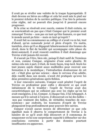 280
il avait pu se révéler une vedette de la traque hyperspatiale. Il
était devenu un héros au collège et cela lui avait mis le pied sur
le premier échelon de la carrière politique. Une fois la présente
crise réglée, nul ne pouvait dire jusquřoù il pourrait encore
progresser.
Si la crise se résolvait avec succès, comme il était certain, ne
se souviendrait-on pas que cřétait Compor qui le premier avait
remarqué Trevize Ŕ non pas en tant quřêtre humain, ce que tout
le monde aurait pu faire Ŕ mais en tant quřesprit ?
Il avait fait sa connaissance au collège et nřavait vu en lui, tout
dřabord, quřun camarade jovial et plein dřesprit. Un matin,
toutefois, alors quřil se dégageait laborieusement des brumes du
réveil, dans le flot de lucidité qui accompagne cette phase du
demi-sommeil, il avait ressenti combien il était dommage que
Trevize nřeût jamais été recruté.
Il nřaurait pu lřêtre, bien sûr, puisquřil était natif de Terminus
et non, comme Compor, originaire dřune autre planète. Et
même cela mis à part, il était, de toute façon, trop tard. Seuls les
tout jeunes sujets étaient assez malléables pour recevoir une
formation à la mentalique ; lřintroduction douloureuse de cet
art Ŕ cřétait plus quřune science Ŕ dans le cerveau dřun adulte,
déjà rouillé dans son moule, nřavait été pratiquée quřavec les
deux premières générations après Seldon.
A leur rencontre suivante, Compor avait pénétré lřesprit de
Trevize en profondeur pour enfin y découvrir ce qui avait
initialement dû le troubler : lřesprit de Trevize avait des
caractéristiques qui ne collaient pas avec les règles quřon lui
avait enseignées, à lui, Compor. A chaque fois, il lui échappait. A
mesure quřil le suivait à lřœuvre, il découvrait en lui des failles Ŕ
non pas vraiment des failles, de véritables tranches de non-
existence : par endroits, les tournures dřesprit de Trevize
plongeaient trop profondément pour pouvoir être suivies.
Compor nřavait aucun moyen de déterminer ce que cela
signifiait mais il observa le comportement de Trevize à la
lumière de ce quřil avait déjà découvert et il commença de
soupçonner en lui une surprenante capacité à déboucher sur des
conclusions correctes à partir des données pourtant
insuffisantes en apparence.
 