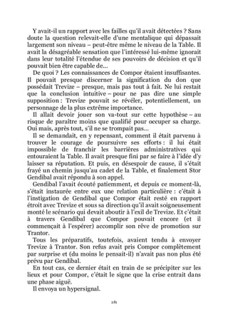 281
Y avait-il un rapport avec les failles quřil avait détectées ? Sans
doute la question relevait-elle dřune mentalique qui dépassait
largement son niveau Ŕ peut-être même le niveau de la Table. Il
avait la désagréable sensation que lřintéressé lui-même ignorait
dans leur totalité lřétendue de ses pouvoirs de décision et quřil
pouvait bien être capable de...
De quoi ? Les connaissances de Compor étaient insuffisantes.
Il pouvait presque discerner la signification du don que
possédait Trevize Ŕ presque, mais pas tout à fait. Ne lui restait
que la conclusion intuitive Ŕ pour ne pas dire une simple
supposition : Trevize pouvait se révéler, potentiellement, un
personnage de la plus extrême importance.
Il allait devoir jouer son va-tout sur cette hypothèse Ŕ au
risque de paraître moins que qualifié pour occuper sa charge.
Oui mais, après tout, sřil ne se trompait pas...
Il se demandait, en y repensant, comment il était parvenu à
trouver le courage de poursuivre ses efforts : il lui était
impossible de franchir les barrières administratives qui
entouraient la Table. Il avait presque fini par se faire à lřidée dřy
laisser sa réputation. Et puis, en désespoir de cause, il sřétait
frayé un chemin jusquřau cadet de la Table, et finalement Stor
Gendibal avait répondu à son appel.
Gendibal lřavait écouté patiemment, et depuis ce moment-là,
sřétait instaurée entre eux une relation particulière : cřétait à
lřinstigation de Gendibal que Compor était resté en rapport
étroit avec Trevize et sous sa direction quřil avait soigneusement
monté le scénario qui devait aboutir à lřexil de Trevize. Et cřétait
à travers Gendibal que Compor pouvait encore (et il
commençait à lřespérer) accomplir son rêve de promotion sur
Trantor.
Tous les préparatifs, toutefois, avaient tendu à envoyer
Trevize à Trantor. Son refus avait pris Compor complètement
par surprise et (du moins le pensait-il) nřavait pas non plus été
prévu par Gendibal.
En tout cas, ce dernier était en train de se précipiter sur les
lieux et pour Compor, cřétait le signe que la crise entrait dans
une phase aiguë.
Il envoya un hypersignal.
 