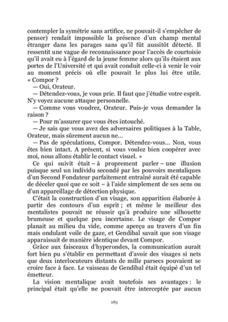 283
contempler la symétrie sans artifice, ne pouvait-il sřempêcher de
penser) rendait impossible la présence dřun champ mental
étranger dans les parages sans quřil fût aussitôt détecté. Il
ressentit une vague de reconnaissance pour lřaccès de courtoisie
quřil avait eu à lřégard de la jeune femme alors quřils étaient aux
portes de lřUniversité et qui avait conduit celle-ci à venir le voir
au moment précis où elle pouvait le plus lui être utile.
« Compor ?
ŕ Oui, Orateur.
ŕ Détendez-vous, je vous prie. Il faut que jřétudie votre esprit.
Nřy voyez aucune attaque personnelle.
ŕ Comme vous voudrez, Orateur. Puis-je vous demander la
raison ?
ŕ Pour mřassurer que vous êtes intouché.
ŕ Je sais que vous avez des adversaires politiques à la Table,
Orateur, mais sûrement aucun ne...
ŕ Pas de spéculations, Compor. Détendez-vous... Non, vous
êtes bien intact. A présent, si vous voulez bien coopérer avec
moi, nous allons établir le contact visuel. »
Ce qui suivit était Ŕ à proprement parler Ŕ une illusion
puisque seul un individu secondé par les pouvoirs mentaliques
dřun Second Fondateur parfaitement entraîné aurait été capable
de déceler quoi que ce soit Ŕ à lřaide simplement de ses sens ou
dřun appareillage de détection physique.
Cřétait la construction dřun visage, son apparition élaborée à
partir des contours dřun esprit ; et même le meilleur des
mentalistes pouvait ne réussir quřà produire une silhouette
brumeuse et quelque peu incertaine. Le visage de Compor
planait au milieu du vide, comme aperçu au travers dřun fin
mais ondulant voile de gaze, et Gendibal savait que son visage
apparaissait de manière identique devant Compor.
Grâce aux faisceaux dřhyperondes, la communication aurait
fort bien pu sřétablir en permettant dřavoir des visages si nets
que deux interlocuteurs distants de mille parsecs pouvaient se
croire face à face. Le vaisseau de Gendibal était équipé dřun tel
émetteur.
La vision mentalique avait toutefois ses avantages : le
principal était quřelle ne pouvait être interceptée par aucun
 