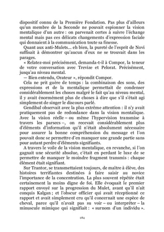 284
dispositif connu de la Première Fondation. Pas plus dřailleurs
quřun membre de la Seconde ne pouvait espionner la vision
mentalique dřun autre : on parvenait certes à suivre lřéchange
mental mais pas ces délicats changements dřexpression faciale
qui donnaient à la communication toute sa finesse.
Quant aux anti-Mulets... eh bien, la pureté de lřesprit de Novi
suffisait à démontrer quřaucun dřeux ne se trouvait dans les
parages.
« Relatez-moi précisément, demanda-t-il à Compor, la teneur
de votre conversation avec Trevize et Pelorat. Précisément,
jusquřau niveau mental.
ŕ Bien entendu, Orateur », répondit Compor.
Cela ne prit guère de temps : la combinaison des sons, des
expressions et de la mentalique permettait de condenser
considérablement les choses malgré le fait quřau niveau mental,
il y avait énormément plus de choses à dire que sřil sřétait agi
simplement de singer le discours parlé.
Gendibal observait avec la plus extrême attention : il nřy avait
pratiquement pas de redondance dans la vision mentalique.
Avec la vision réelle Ŕ ou même lřhypervision transmise à
travers les parsecs Ŕ, on recevait considérablement plus
dřéléments dřinformation quřil nřétait absolument nécessaire
pour assurer la bonne compréhension du message et lřon
pouvait donc se permettre dřen manquer une grande partie sans
pour autant perdre dřéléments signifiants.
A travers le voile de la vision mentalique, en revanche, si lřon
gagnait une sécurité absolue, cřétait en perdant le luxe de se
permettre de manquer le moindre fragment transmis : chaque
élément était signifiant.
Sur Trantor, se transmettaient toujours, de maître à élève, des
histoires terrifiantes destinées à faire saisir au novice
lřimportance de la concentration. La plus souvent répétée était
certainement la moins digne de foi. Elle évoquait le premier
rapport envoyé sur la progression du Mulet, avant quřil nřait
conquis Kalgan ; et lřobscur officier qui avait réceptionné ce
rapport et avait simplement cru quřil concernait une espèce de
cheval, parce quřil nřavait pas su voir Ŕ ou interpréter Ŕ la
minuscule mimique qui signifiait : « surnom dřun individu ».
 