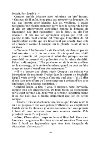 286
lřesprit. Fort louable ! »
Compor sembla débattre avec lui-même un bref instant.
« Orateur, dit-il enfin, je ne peux pas accepter vos louanges. Je
nřai pas inventé cette histoire. Elle est véridique. Il existe
réellement une planète nommée Terre dans le secteur de Sirius
et elle est effectivement considérée comme le berceau de
lřhumanité. Elle était radioactive Ŕ dès le début, ou elle lřest
devenue Ŕ et cela nřa fait quřempirer depuis que cřest une
planète morte. Tout comme est véridique lřinvention de cet
amplificateur mental qui nřa finalement pas abouti. Tout cela
est considéré comme historique sur la planète natale de mes
ancêtres.
ŕ Vraiment ? Intéressant ! » dit Gendibal, visiblement pas du
tout convaincu. « Et encore mieux. Savoir quand une vérité
pourra convenir est proprement admirable puisque aucune
non-vérité ne pourrait être présentée avec la même sincérité.
Pelorat a dit un jour : Ŗ Plus proche on est de la vérité, meilleur
est le mensonge, et la vérité elle-même, quand on peut en faire
usage, est encore le meilleur des mensonges. ŗ
ŕ Il y a encore une chose, reprit Compor : en suivant vos
instructions de maintenir Trevize dans le secteur de Seychelle
jusquřà votre arrivée Ŕ et ce, à nřimporte quel prix Ŕ jřai dû aller
si loin dans mes efforts quřil me soupçonne à présent dřêtre sous
lřinfluence de la Seconde Fondation. »
Gendibal hocha la tête. « Cela, je suppose, reste inévitable,
compte tenu des circonstances. De toute façon, sa monomanie
sur le sujet suffirait à lui faire voir la Seconde Fondation même
là où elle nřest pas. Il faudra simplement que lřon en tienne
compte.
ŕ Orateur, sřil est absolument nécessaire que Trevize reste là
où il est jusquřà ce que vous puissiez lřatteindre, ça simplifierait
tout de même les choses si je venais vous chercher, vous prenais
à bord de mon vaisseau pour vous ramener ensuite. Cela
prendrait moins dřune journée...
ŕ Non, Observateur, coupa sèchement Gendibal. Vous nřen
ferez rien. Les gens sur Terminus savent où vous êtes. Vous avez
bien à bord un hyper-relais que vous êtes incapable de
débrancher, nřest-ce pas ?
 
